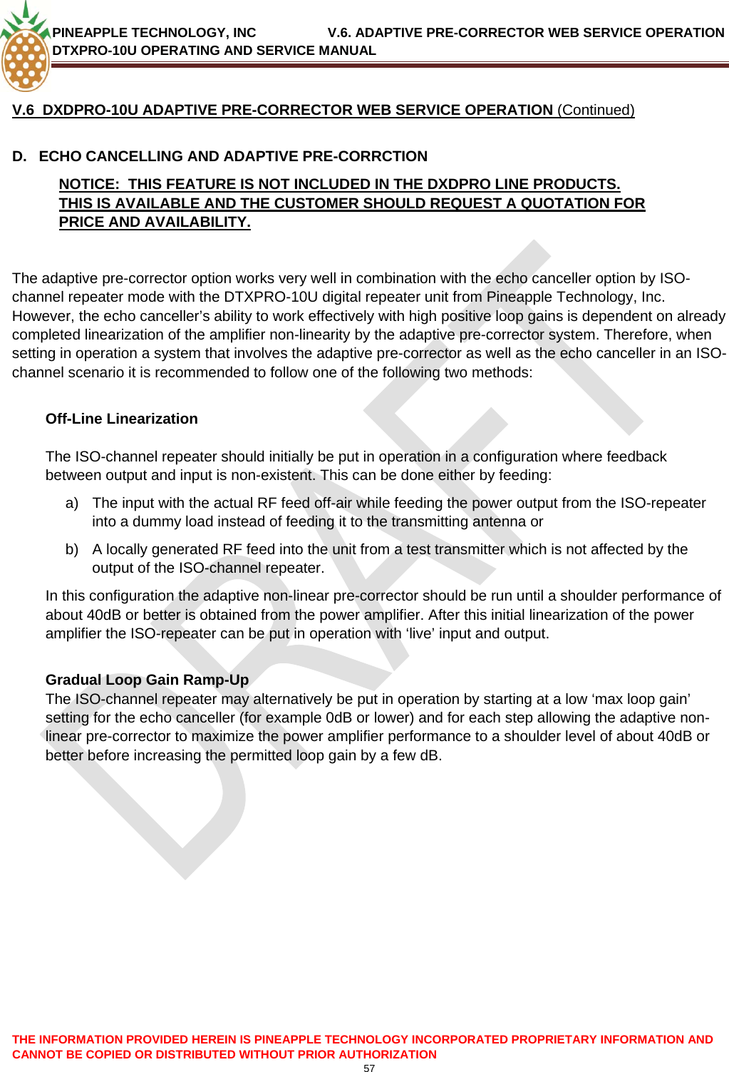 PINEAPPLE TECHNOLOGY, INC               V.6. ADAPTIVE PRE-CORRECTOR WEB SERVICE OPERATION DTXPRO-10U OPERATING AND SERVICE MANUAL  CANNOT BE COPIED OR DISTRIBUTED WITHOUT PRIOR AUTHORIZATION 57  THE INFORMATION PROVIDED HEREIN IS PINEAPPLE TECHNOLOGY INCORPORATED PROPRIETARY INFORMATION AND  V.6  DXDPRO-10U ADAPTIVE PRE-CORRECTOR WEB SERVICE OPERATION (Continued) D.  ECHO CANCELLING AND ADAPTIVE PRE-CORRCTION NOTICE:  THIS FEATURE IS NOT INCLUDED IN THE DXDPRO LINE PRODUCTS.  THIS IS AVAILABLE AND THE CUSTOMER SHOULD REQUEST A QUOTATION FOR PRICE AND AVAILABILITY.   The adaptive pre-corrector option works very well in combination with the echo canceller option by ISO-channel repeater mode with the DTXPRO-10U digital repeater unit from Pineapple Technology, Inc. However, the echo canceller’s ability to work effectively with high positive loop gains is dependent on already completed linearization of the amplifier non-linearity by the adaptive pre-corrector system. Therefore, when setting in operation a system that involves the adaptive pre-corrector as well as the echo canceller in an ISO-channel scenario it is recommended to follow one of the following two methods:  Off-Line Linearization  The ISO-channel repeater should initially be put in operation in a configuration where feedback between output and input is non-existent. This can be done either by feeding: a)  The input with the actual RF feed off-air while feeding the power output from the ISO-repeater into a dummy load instead of feeding it to the transmitting antenna or  b)  A locally generated RF feed into the unit from a test transmitter which is not affected by the output of the ISO-channel repeater. In this configuration the adaptive non-linear pre-corrector should be run until a shoulder performance of about 40dB or better is obtained from the power amplifier. After this initial linearization of the power amplifier the ISO-repeater can be put in operation with ‘live’ input and output.  Gradual Loop Gain Ramp-Up The ISO-channel repeater may alternatively be put in operation by starting at a low ‘max loop gain’ setting for the echo canceller (for example 0dB or lower) and for each step allowing the adaptive non-linear pre-corrector to maximize the power amplifier performance to a shoulder level of about 40dB or better before increasing the permitted loop gain by a few dB.                    