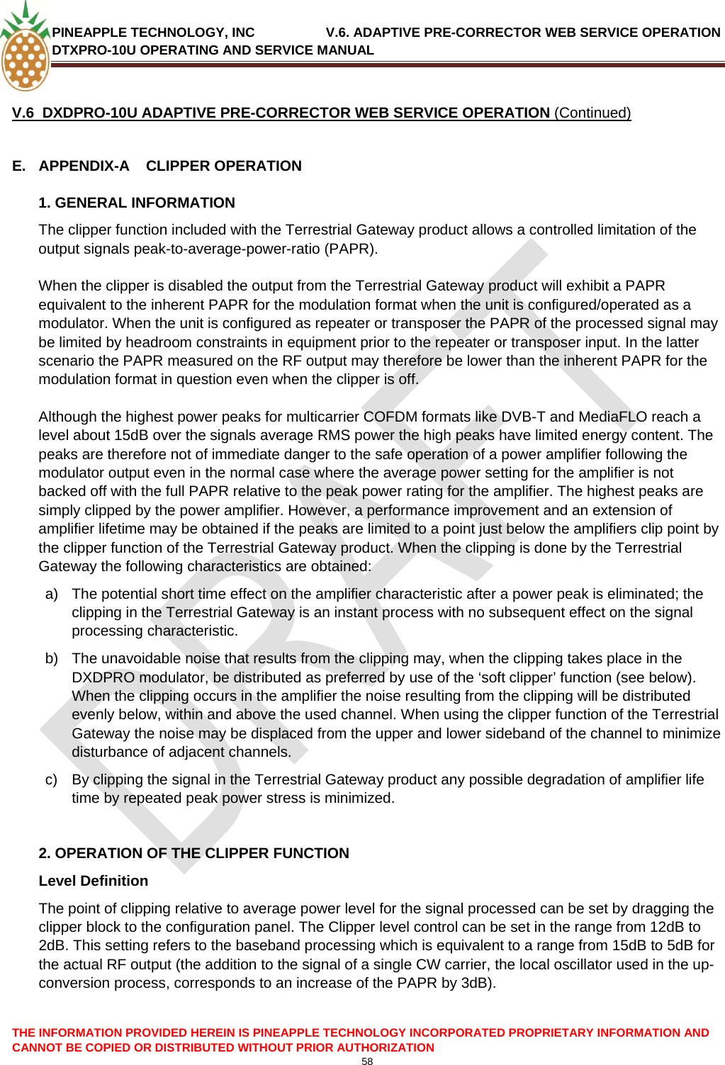 PINEAPPLE TECHNOLOGY, INC               V.6. ADAPTIVE PRE-CORRECTOR WEB SERVICE OPERATION DTXPRO-10U OPERATING AND SERVICE MANUAL  CANNOT BE COPIED OR DISTRIBUTED WITHOUT PRIOR AUTHORIZATION 58  THE INFORMATION PROVIDED HEREIN IS PINEAPPLE TECHNOLOGY INCORPORATED PROPRIETARY INFORMATION AND  V.6  DXDPRO-10U ADAPTIVE PRE-CORRECTOR WEB SERVICE OPERATION (Continued)  E.  APPENDIX-A    CLIPPER OPERATION 1. GENERAL INFORMATION The clipper function included with the Terrestrial Gateway product allows a controlled limitation of the output signals peak-to-average-power-ratio (PAPR).  When the clipper is disabled the output from the Terrestrial Gateway product will exhibit a PAPR equivalent to the inherent PAPR for the modulation format when the unit is configured/operated as a modulator. When the unit is configured as repeater or transposer the PAPR of the processed signal may be limited by headroom constraints in equipment prior to the repeater or transposer input. In the latter scenario the PAPR measured on the RF output may therefore be lower than the inherent PAPR for the modulation format in question even when the clipper is off.  Although the highest power peaks for multicarrier COFDM formats like DVB-T and MediaFLO reach a level about 15dB over the signals average RMS power the high peaks have limited energy content. The peaks are therefore not of immediate danger to the safe operation of a power amplifier following the modulator output even in the normal case where the average power setting for the amplifier is not backed off with the full PAPR relative to the peak power rating for the amplifier. The highest peaks are simply clipped by the power amplifier. However, a performance improvement and an extension of amplifier lifetime may be obtained if the peaks are limited to a point just below the amplifiers clip point by the clipper function of the Terrestrial Gateway product. When the clipping is done by the Terrestrial Gateway the following characteristics are obtained: a)  The potential short time effect on the amplifier characteristic after a power peak is eliminated; the clipping in the Terrestrial Gateway is an instant process with no subsequent effect on the signal processing characteristic. b)  The unavoidable noise that results from the clipping may, when the clipping takes place in the DXDPRO modulator, be distributed as preferred by use of the ‘soft clipper’ function (see below).  When the clipping occurs in the amplifier the noise resulting from the clipping will be distributed evenly below, within and above the used channel. When using the clipper function of the Terrestrial Gateway the noise may be displaced from the upper and lower sideband of the channel to minimize disturbance of adjacent channels. c)  By clipping the signal in the Terrestrial Gateway product any possible degradation of amplifier life time by repeated peak power stress is minimized.  2. OPERATION OF THE CLIPPER FUNCTION Level Definition The point of clipping relative to average power level for the signal processed can be set by dragging the clipper block to the configuration panel. The Clipper level control can be set in the range from 12dB to 2dB. This setting refers to the baseband processing which is equivalent to a range from 15dB to 5dB for the actual RF output (the addition to the signal of a single CW carrier, the local oscillator used in the up-conversion process, corresponds to an increase of the PAPR by 3dB).  