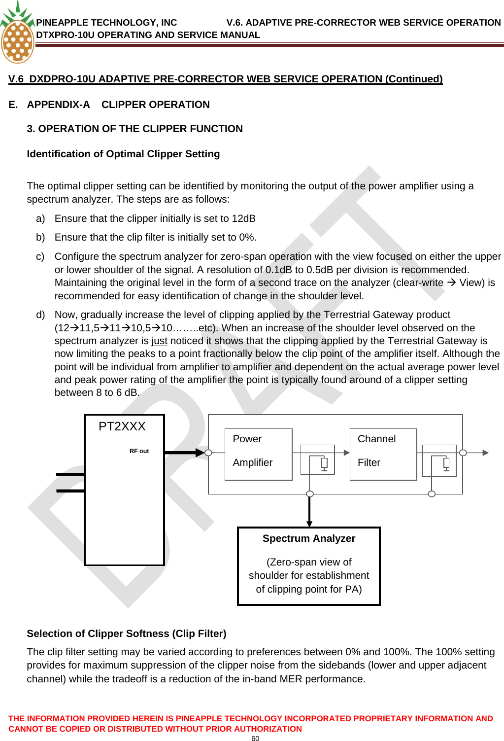 PINEAPPLE TECHNOLOGY, INC               V.6. ADAPTIVE PRE-CORRECTOR WEB SERVICE OPERATION DTXPRO-10U OPERATING AND SERVICE MANUAL  60   V.6  DXDPRO-10U ADAPTIVE PRE-CORRECTOR WEB SERVICE OPERATION (Continued) E.  APPENDIX-A    CLIPPER OPERATION 3. OPERATION OF THE CLIPPER FUNCTION Identification of Optimal Clipper Setting  The optimal clipper setting can be identified by monitoring the output of the power amplifier using a spectrum analyzer. The steps are as follows: a)  Ensure that the clipper initially is set to 12dB b)  Ensure that the clip filter is initially set to 0%. c)  Configure the spectrum analyzer for zero-span operation with the view focused on either the upper or lower shoulder of the signal. A resolution of 0.1dB to 0.5dB per division is recommended. Maintaining the original level in the form of a second trace on the analyzer (clear-write Æ View) is recommended for easy identification of change in the shoulder level. d)  Now, gradually increase the level of clipping applied by the Terrestrial Gateway product (12Æ11,5Æ11Æ10,5Æ10……..etc). When an increase of the shoulder level observed on the spectrum analyzer is just noticed it shows that the clipping applied by the Terrestrial Gateway is now limiting the peaks to a point fractionally below the clip point of the amplifier itself. Although the point will be individual from amplifier to amplifier and dependent on the actual average power level and peak power rating of the amplifier the point is typically found around of a clipper setting between 8 to 6 dB.        PT2XXX   Power Amplifier Channel Filter  THE INFORMATION PROVIDED HEREIN IS PINEAPPLE TECHNOLOGY INCORPORATED PROPRIETARY INFORMATION AND CANNOT BE COPIED OR DISTRIBUTED WITHOUT PRIOR AUTHORIZATION                Selection of Clipper Softness (Clip Filter) The clip filter setting may be varied according to preferences between 0% and 100%. The 100% setting provides for maximum suppression of the clipper noise from the sidebands (lower and upper adjacent channel) while the tradeoff is a reduction of the in-band MER performance.           RF out    Spectrum Analyzer (Zero-span view of shoulder for establishment of clipping point for PA) 