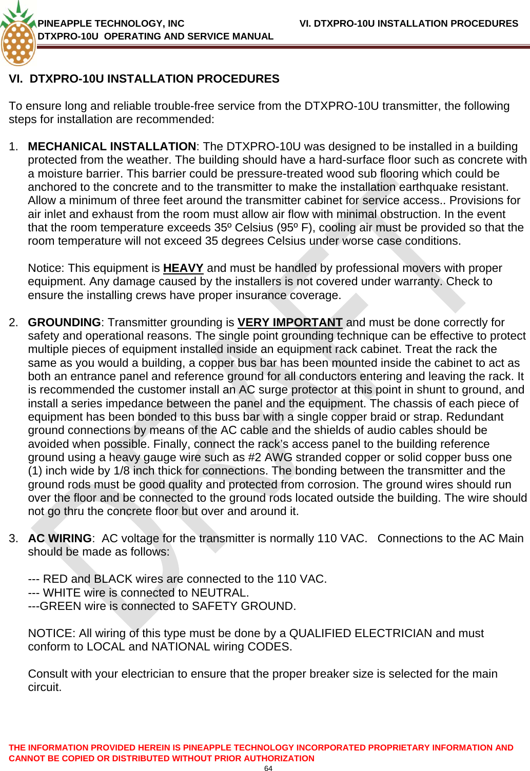 PINEAPPLE TECHNOLOGY, INC              VI. DTXPRO-10U INSTALLATION PROCEDURES DTXPRO-10U  OPERATING AND SERVICE MANUAL  CANNOT BE COPIED OR DISTRIBUTED WITHOUT PRIOR AUTHORIZATION 64  THE INFORMATION PROVIDED HEREIN IS PINEAPPLE TECHNOLOGY INCORPORATED PROPRIETARY INFORMATION AND  VI.  DTXPRO-10U INSTALLATION PROCEDURES  To ensure long and reliable trouble-free service from the DTXPRO-10U transmitter, the following steps for installation are recommended:   1.  MECHANICAL INSTALLATION: The DTXPRO-10U was designed to be installed in a building protected from the weather. The building should have a hard-surface floor such as concrete with a moisture barrier. This barrier could be pressure-treated wood sub flooring which could be anchored to the concrete and to the transmitter to make the installation earthquake resistant. Allow a minimum of three feet around the transmitter cabinet for service access.. Provisions for air inlet and exhaust from the room must allow air flow with minimal obstruction. In the event that the room temperature exceeds 35º Celsius (95º F), cooling air must be provided so that the room temperature will not exceed 35 degrees Celsius under worse case conditions.   Notice: This equipment is HEAVY and must be handled by professional movers with proper equipment. Any damage caused by the installers is not covered under warranty. Check to ensure the installing crews have proper insurance coverage.  2.  GROUNDING: Transmitter grounding is VERY IMPORTANT and must be done correctly for safety and operational reasons. The single point grounding technique can be effective to protect multiple pieces of equipment installed inside an equipment rack cabinet. Treat the rack the same as you would a building, a copper bus bar has been mounted inside the cabinet to act as both an entrance panel and reference ground for all conductors entering and leaving the rack. It is recommended the customer install an AC surge protector at this point in shunt to ground, and install a series impedance between the panel and the equipment. The chassis of each piece of equipment has been bonded to this buss bar with a single copper braid or strap. Redundant ground connections by means of the AC cable and the shields of audio cables should be avoided when possible. Finally, connect the rack’s access panel to the building reference ground using a heavy gauge wire such as #2 AWG stranded copper or solid copper buss one (1) inch wide by 1/8 inch thick for connections. The bonding between the transmitter and the ground rods must be good quality and protected from corrosion. The ground wires should run over the floor and be connected to the ground rods located outside the building. The wire should not go thru the concrete floor but over and around it.   3.  AC WIRING:  AC voltage for the transmitter is normally 110 VAC.   Connections to the AC Main should be made as follows:   --- RED and BLACK wires are connected to the 110 VAC.  --- WHITE wire is connected to NEUTRAL.  ---GREEN wire is connected to SAFETY GROUND.   NOTICE: All wiring of this type must be done by a QUALIFIED ELECTRICIAN and must conform to LOCAL and NATIONAL wiring CODES.   Consult with your electrician to ensure that the proper breaker size is selected for the main circuit.   