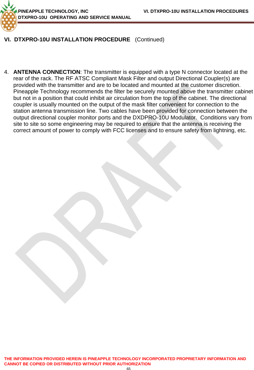 PINEAPPLE TECHNOLOGY, INC              VI. DTXPRO-10U INSTALLATION PROCEDURES DTXPRO-10U  OPERATING AND SERVICE MANUAL  65  THE INFORMATION PROVIDED HEREIN IS PINEAPPLE TECHNOLOGY INCORPORATED PROPRIETARY INFORMATION AND CANNOT BE COPIED OR DISTRIBUTED WITHOUT PRIOR AUTHORIZATION  VI.  DTXPRO-10U INSTALLATION PROCEDURE   (Continued)     4.  ANTENNA CONNECTION: The transmitter is equipped with a type N connector located at the rear of the rack. The RF ATSC Compliant Mask Filter and output Directional Coupler(s) are provided with the transmitter and are to be located and mounted at the customer discretion. Pineapple Technology recommends the filter be securely mounted above the transmitter cabinet but not in a position that could inhibit air circulation from the top of the cabinet. The directional coupler is usually mounted on the output of the mask filter convenient for connection to the station antenna transmission line. Two cables have been provided for connection between the output directional coupler monitor ports and the DXDPRO-10U Modulator.  Conditions vary from site to site so some engineering may be required to ensure that the antenna is receiving the correct amount of power to comply with FCC licenses and to ensure safety from lightning, etc.                        