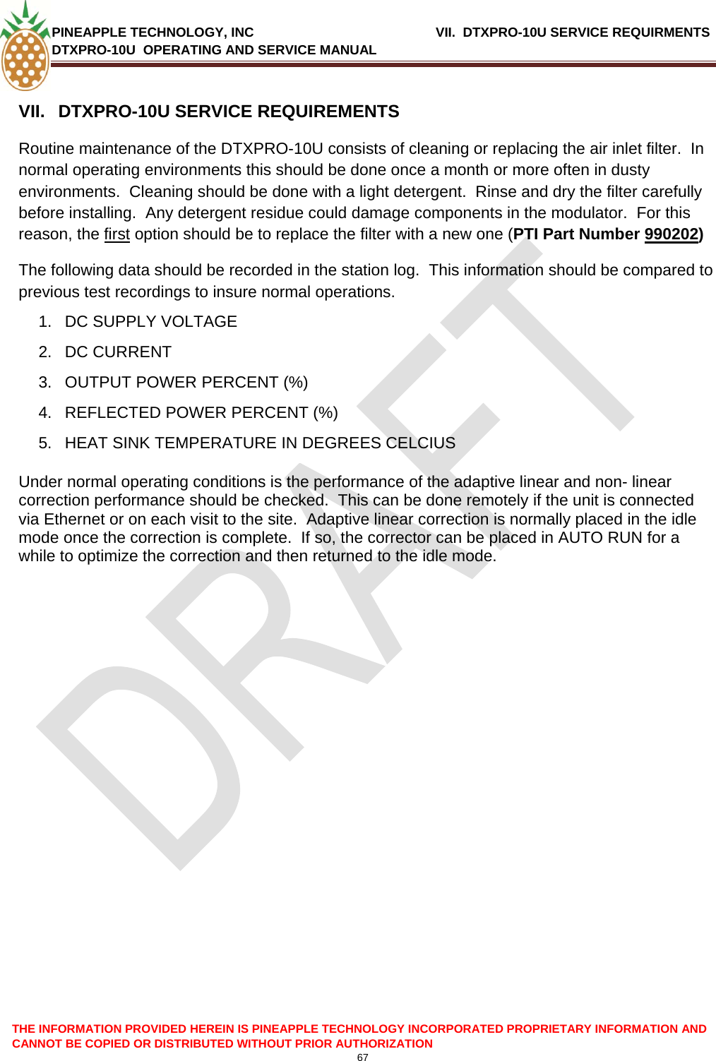 PINEAPPLE TECHNOLOGY, INC    VII.  DTXPRO-10U SERVICE REQUIRMENTS DTXPRO-10U  OPERATING AND SERVICE MANUAL  CANNOT BE COPIED OR DISTRIBUTED WITHOUT PRIOR AUTHORIZATION 67  THE INFORMATION PROVIDED HEREIN IS PINEAPPLE TECHNOLOGY INCORPORATED PROPRIETARY INFORMATION AND  VII.  DTXPRO-10U SERVICE REQUIREMENTS Routine maintenance of the DTXPRO-10U consists of cleaning or replacing the air inlet filter.  In normal operating environments this should be done once a month or more often in dusty environments.  Cleaning should be done with a light detergent.  Rinse and dry the filter carefully before installing.  Any detergent residue could damage components in the modulator.  For this reason, the first option should be to replace the filter with a new one (PTI Part Number 990202) The following data should be recorded in the station log.  This information should be compared to previous test recordings to insure normal operations. 1.  DC SUPPLY VOLTAGE 2. DC CURRENT 3.  OUTPUT POWER PERCENT (%) 4.  REFLECTED POWER PERCENT (%)   5.  HEAT SINK TEMPERATURE IN DEGREES CELCIUS  Under normal operating conditions is the performance of the adaptive linear and non- linear correction performance should be checked.  This can be done remotely if the unit is connected via Ethernet or on each visit to the site.  Adaptive linear correction is normally placed in the idle mode once the correction is complete.  If so, the corrector can be placed in AUTO RUN for a while to optimize the correction and then returned to the idle mode.    