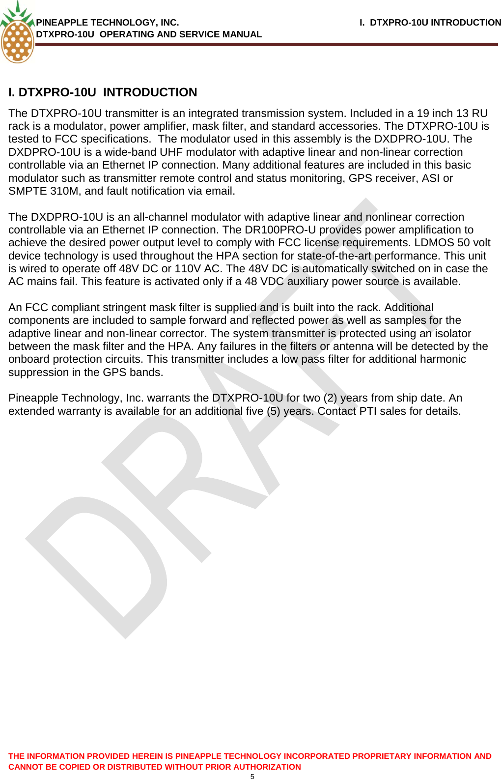 PINEAPPLE TECHNOLOGY, INC.                                                              I.  DTXPRO-10U INTRODUCTION DTXPRO-10U  OPERATING AND SERVICE MANUAL    5  THE INFORMATION PROVIDED HEREIN IS PINEAPPLE TECHNOLOGY INCORPORATED PROPRIETARY INFORMATION AND CANNOT BE COPIED OR DISTRIBUTED WITHOUT PRIOR AUTHORIZATION I. DTXPRO-10U  INTRODUCTION  The DTXPRO-10U transmitter is an integrated transmission system. Included in a 19 inch 13 RU rack is a modulator, power amplifier, mask filter, and standard accessories. The DTXPRO-10U is tested to FCC specifications.  The modulator used in this assembly is the DXDPRO-10U. The DXDPRO-10U is a wide-band UHF modulator with adaptive linear and non-linear correction controllable via an Ethernet IP connection. Many additional features are included in this basic modulator such as transmitter remote control and status monitoring, GPS receiver, ASI or SMPTE 310M, and fault notification via email.   The DXDPRO-10U is an all-channel modulator with adaptive linear and nonlinear correction controllable via an Ethernet IP connection. The DR100PRO-U provides power amplification to achieve the desired power output level to comply with FCC license requirements. LDMOS 50 volt device technology is used throughout the HPA section for state-of-the-art performance. This unit is wired to operate off 48V DC or 110V AC. The 48V DC is automatically switched on in case the AC mains fail. This feature is activated only if a 48 VDC auxiliary power source is available.   An FCC compliant stringent mask filter is supplied and is built into the rack. Additional components are included to sample forward and reflected power as well as samples for the adaptive linear and non-linear corrector. The system transmitter is protected using an isolator between the mask filter and the HPA. Any failures in the filters or antenna will be detected by the onboard protection circuits. This transmitter includes a low pass filter for additional harmonic suppression in the GPS bands.  Pineapple Technology, Inc. warrants the DTXPRO-10U for two (2) years from ship date. An extended warranty is available for an additional five (5) years. Contact PTI sales for details.  