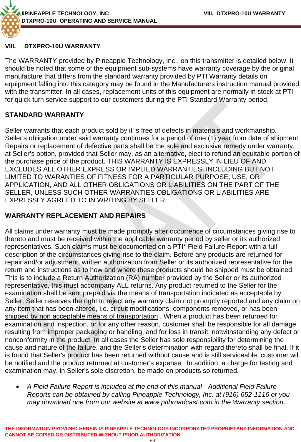 IIPINEAPPLE TECHNOLOGY, INC          VIII.  DTXPRO-10U WARRANTY DTXPRO-10U  OPERATING AND SERVICE MANUAL  CANNOT BE COPIED OR DISTRIBUTED WITHOUT PRIOR AUTHORIZATION 69  THE INFORMATION PROVIDED HEREIN IS PINEAPPLE TECHNOLOGY INCORPORATED PROPRIETARY INFORMATION AND  VIII.  DTXPRO-10U WARRANTY   The WARRANTY provided by Pineapple Technology, Inc., on this transmitter is detailed below. It should be noted that some of the equipment sub-systems have warranty coverage by the original manufacture that differs from the standard warranty provided by PTI Warranty details on equipment falling into this category may be found in the Manufacturers instruction manual provided with the transmitter. In all cases, replacement units of this equipment are normally in stock at PTI for quick turn service support to our customers during the PTI Standard Warranty period.   STANDARD WARRANTY   Seller warrants that each product sold by it is free of defects in materials and workmanship. Seller&apos;s obligation under said warranty continues for a period of one (1) year from date of shipment. Repairs or replacement of defective parts shall be the sole and exclusive remedy under warranty, at Seller’s option, provided that Seller may, as an alternative, elect to refund an equitable portion of the purchase price of the product. THIS WARRANTY IS EXPRESSLY IN LIEU OF AND EXCLUDES ALL OTHER EXPRESS OR IMPLIED WARRANTIES, INCLUDING BUT NOT LIMITED TO WARANTIES OF FITNESS FOR A PARTICULAR PURPOSE, USE, OR APPLICATION, AND ALL OTHER OBLIGATIONS OR LIABILITIES ON THE PART OF THE SELLER, UNLESS SUCH OTHER WARRANTIES OBLIGATIONS OR LIABILITIES ARE EXPRESSLY AGREED TO IN WRITING BY SELLER.   WARRANTY REPLACEMENT AND REPAIRS   All claims under warranty must be made promptly after occurrence of circumstances giving rise to thereto and must be received within the applicable warranty period by seller or its authorized representatives. Such claims must be documented on a PTI* Field Failure Report with a full description of the circumstances giving rise to the claim. Before any products are returned for repair and/or adjustment, written authorization from Seller or its authorized representative for the return and instructions as to how and where these products should be shipped must be obtained. This is to include a Return Authorization (RA) number provided by the Seller or its authorized representative, this must accompany ALL returns. Any product returned to the Seller for the examination shall be sent prepaid via the means of transportation indicated as acceptable by Seller. Seller reserves the right to reject any warranty claim not promptly reported and any claim on any item that has been altered, i.e. circuit modifications, components removed, or has been shipped by non acceptable means of transportation . When a product has been returned for examination and inspection, or for any other reason, customer shall be responsible for all damage resulting from improper packaging or handling, and for loss in transit, notwithstanding any defect or nonconformity in the product. In all cases the Seller has sole responsibility for determining the cause and nature of the failure, and the Seller&apos;s determination with regard thereto shall be final. If it is found that Seller&apos;s product has been returned without cause and is still serviceable, customer will be notified and the product returned at customer’s expense.  In addition, a charge for testing and examination may, in Seller’s sole discretion, be made on products so returned.   • A Field Failure Report is included at the end of this manual - Additional Field Failure Reports can be obtained by calling Pineapple Technology, Inc. at (916) 652-1116 or you may download one from our website at www.ptibroadcast.com in the Warranty section. 