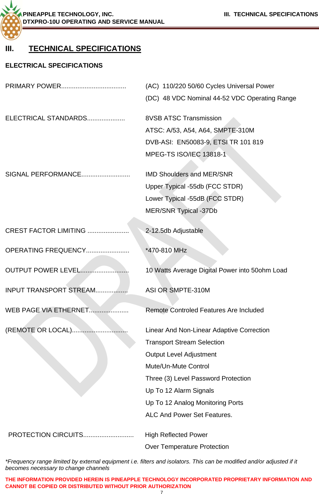 PINEAPPLE TECHNOLOGY, INC.                                      III.  TECHNICAL SPECIFICATIONS DTXPRO-10U OPERATING AND SERVICE MANUAL  7  THE INFORMATION PROVIDED HEREIN IS PINEAPPLE TECHNOLOGY INCORPORATED PROPRIETARY INFORMATION AND CANNOT BE COPIED OR DISTRIBUTED WITHOUT PRIOR AUTHORIZATION  III.  TECHNICAL SPECIFICATIONS ELECTRICAL SPECIFICATIONS  PRIMARY POWER....................................  (AC)  110/220 50/60 Cycles Universal Power (DC)  48 VDC Nominal 44-52 VDC Operating Range ELECTRICAL STANDARDS.....................  8VSB ATSC Transmission ATSC: A/53, A54, A64, SMPTE-310M DVB-ASI:  EN50083-9, ETSI TR 101 819 MPEG-TS ISO/IEC 13818-1 SIGNAL PERFORMANCE........................... IMD Shoulders and MER/SNR  Upper Typical -55db (FCC STDR) Lower Typical -55dB (FCC STDR) MER/SNR Typical -37Db CREST FACTOR LIMITING ....................... 2-12.5db Adjustable OPERATING FREQUENCY........................ *470-810 MHz OUTPUT POWER LEVEL...........................  10 Watts Average Digital Power into 50ohm Load INPUT TRANSPORT STREAM..................  ASI OR SMPTE-310M WEB PAGE VIA ETHERNET......................  Remote Controled Features Are Included (REMOTE OR LOCAL)...............................  Linear And Non-Linear Adaptive Correction Transport Stream Selection Output Level Adjustment Mute/Un-Mute Control Three (3) Level Password Protection Up To 12 Alarm Signals Up To 12 Analog Monitoring Ports  ALC And Power Set Features. PROTECTION CIRCUITS............................  High Reflected Power  Over Temperature Protection  *Frequency range limited by external equipment i.e. filters and isolators. This can be modified and/or adjusted if it becomes necessary to change channels  