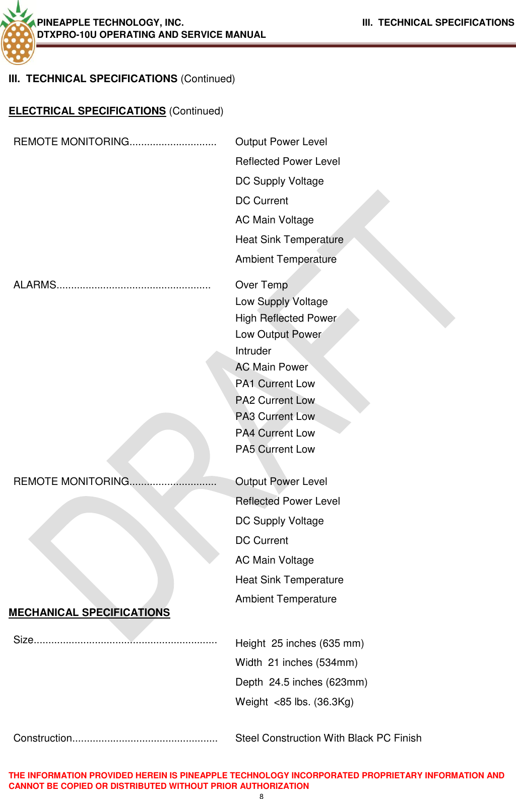 PINEAPPLE TECHNOLOGY, INC.                                      III.  TECHNICAL SPECIFICATIONS DTXPRO-10U OPERATING AND SERVICE MANUAL  THE INFORMATION PROVIDED HEREIN IS PINEAPPLE TECHNOLOGY INCORPORATED PROPRIETARY INFORMATION AND CANNOT BE COPIED OR DISTRIBUTED WITHOUT PRIOR AUTHORIZATION 8   III.  TECHNICAL SPECIFICATIONS (Continued)  ELECTRICAL SPECIFICATIONS (Continued) REMOTE MONITORING.............................. Output Power Level Reflected Power Level DC Supply Voltage DC Current AC Main Voltage Heat Sink Temperature Ambient Temperature ALARMS..................................................... Over Temp Low Supply Voltage High Reflected Power Low Output Power Intruder  AC Main Power PA1 Current Low PA2 Current Low PA3 Current Low PA4 Current Low PA5 Current Low REMOTE MONITORING.............................. Output Power Level Reflected Power Level DC Supply Voltage DC Current AC Main Voltage Heat Sink Temperature Ambient Temperature MECHANICAL SPECIFICATIONS Size............................................................... Height  25 inches (635 mm)  Width  21 inches (534mm)  Depth  24.5 inches (623mm)  Weight  &lt;85 lbs. (36.3Kg)   Construction..................................................  Steel Construction With Black PC Finish      