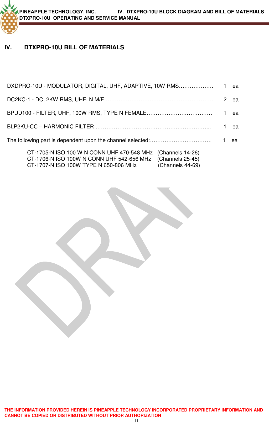 PINEAPPLE TECHNOLOGY, INC.                IV.  DTXPRO-10U BLOCK DIAGRAM AND BILL OF MATERIALS DTXPRO-10U  OPERATING AND SERVICE MANUAL  THE INFORMATION PROVIDED HEREIN IS PINEAPPLE TECHNOLOGY INCORPORATED PROPRIETARY INFORMATION AND CANNOT BE COPIED OR DISTRIBUTED WITHOUT PRIOR AUTHORIZATION 11   IV.  DTXPRO-10U BILL OF MATERIALS   DXDPRO-10U - MODULATOR, DIGITAL, UHF, ADAPTIVE, 10W RMS………………. 1 ea DC2KC-1 - DC, 2KW RMS, UHF, N M/F…………………………………………………… 2 ea BPUD100 - FILTER, UHF, 100W RMS, TYPE N FEMALE……………………………… 1 ea BLP2KU-CC – HARMONIC FILTER ……………………………………….……………... 1 ea The following part is dependent upon the channel selected:…………………………….  CT-1705-N ISO 100 W N CONN UHF 470-548 MHz   (Channels 14-26) CT-1706-N ISO 100W N CONN UHF 542-656 MHz    (Channels 25-45) CT-1707-N ISO 100W TYPE N 650-806 MHz              (Channels 44-69)        1 ea    