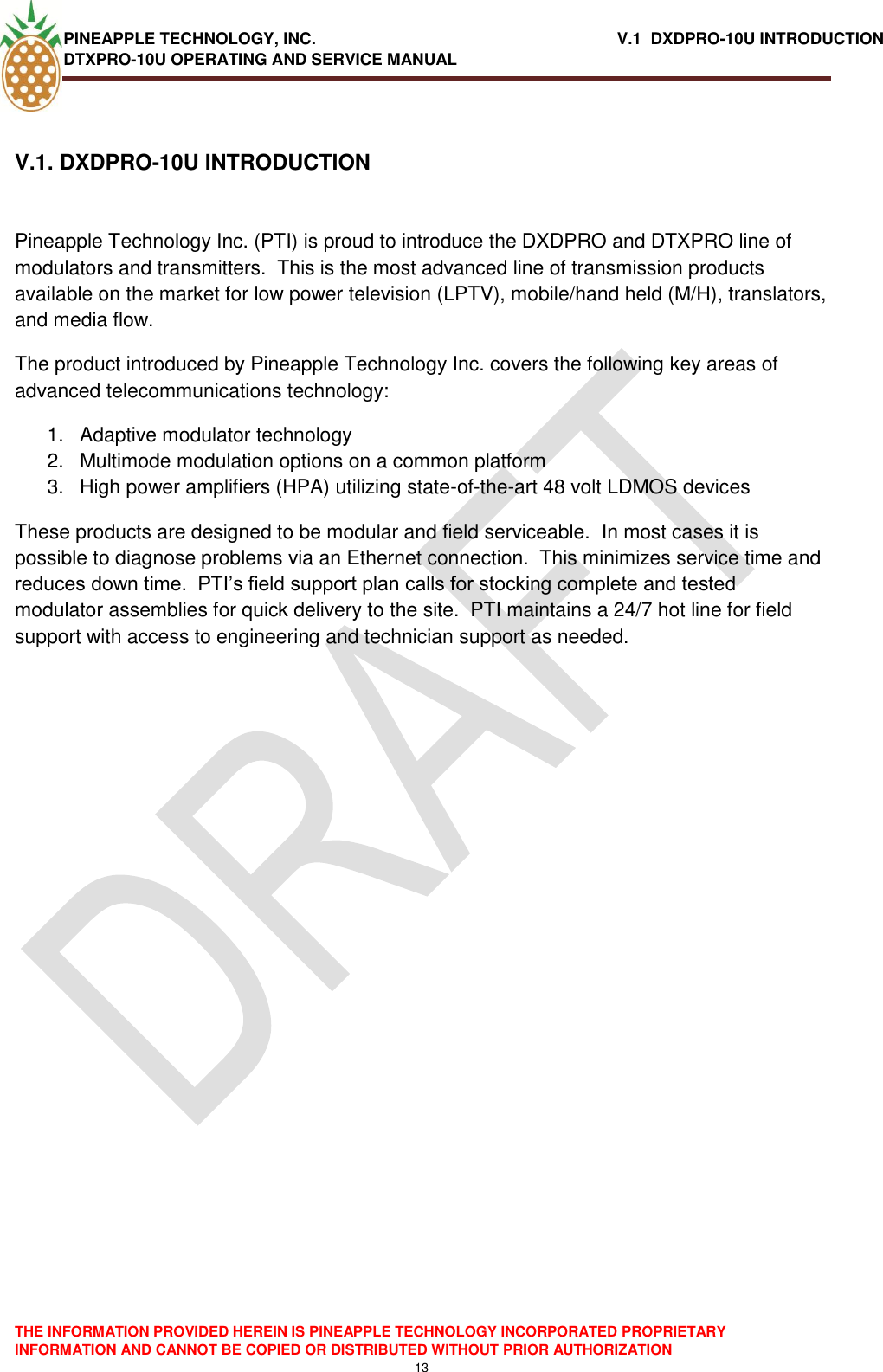 PINEAPPLE TECHNOLOGY, INC.                                                              V.1  DXDPRO-10U INTRODUCTION DTXPRO-10U OPERATING AND SERVICE MANUAL    THE INFORMATION PROVIDED HEREIN IS PINEAPPLE TECHNOLOGY INCORPORATED PROPRIETARY INFORMATION AND CANNOT BE COPIED OR DISTRIBUTED WITHOUT PRIOR AUTHORIZATION 13  V.1. DXDPRO-10U INTRODUCTION   Pineapple Technology Inc. (PTI) is proud to introduce the DXDPRO and DTXPRO line of modulators and transmitters.  This is the most advanced line of transmission products available on the market for low power television (LPTV), mobile/hand held (M/H), translators, and media flow.   The product introduced by Pineapple Technology Inc. covers the following key areas of advanced telecommunications technology: 1.  Adaptive modulator technology 2.  Multimode modulation options on a common platform 3.  High power amplifiers (HPA) utilizing state-of-the-art 48 volt LDMOS devices These products are designed to be modular and field serviceable.  In most cases it is possible to diagnose problems via an Ethernet connection.  This minimizes service time and reduces down time.  PTI‘s field support plan calls for stocking complete and tested modulator assemblies for quick delivery to the site.  PTI maintains a 24/7 hot line for field support with access to engineering and technician support as needed.      