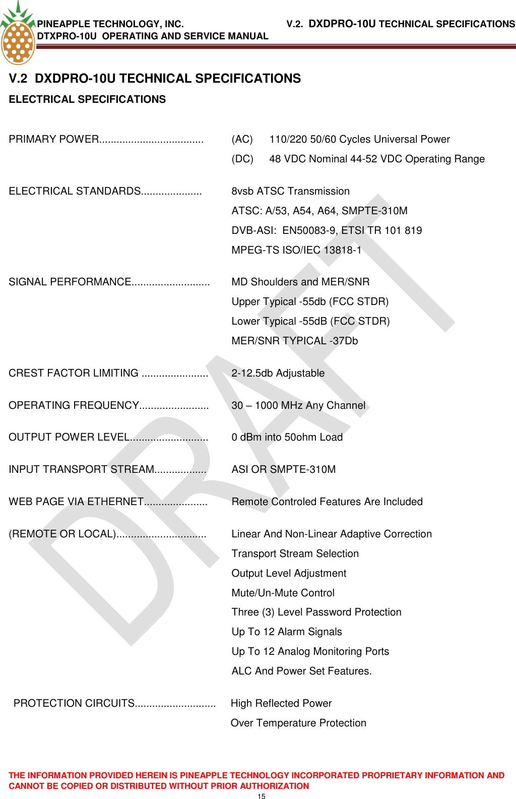 PINEAPPLE TECHNOLOGY, INC.                                       V.2.  DXDPRO-10U TECHNICAL SPECIFICATIONS DTXPRO-10U  OPERATING AND SERVICE MANUAL  THE INFORMATION PROVIDED HEREIN IS PINEAPPLE TECHNOLOGY INCORPORATED PROPRIETARY INFORMATION AND CANNOT BE COPIED OR DISTRIBUTED WITHOUT PRIOR AUTHORIZATION 15  V.2  DXDPRO-10U TECHNICAL SPECIFICATIONS ELECTRICAL SPECIFICATIONS  PRIMARY POWER.................................... (AC)  110/220 50/60 Cycles Universal Power (DC)  48 VDC Nominal 44-52 VDC Operating Range ELECTRICAL STANDARDS..................... 8vsb ATSC Transmission ATSC: A/53, A54, A64, SMPTE-310M DVB-ASI:  EN50083-9, ETSI TR 101 819 MPEG-TS ISO/IEC 13818-1 SIGNAL PERFORMANCE........................... MD Shoulders and MER/SNR  Upper Typical -55db (FCC STDR) Lower Typical -55dB (FCC STDR) MER/SNR TYPICAL -37Db CREST FACTOR LIMITING ....................... 2-12.5db Adjustable OPERATING FREQUENCY........................ 30 – 1000 MHz Any Channel OUTPUT POWER LEVEL........................... 0 dBm into 50ohm Load INPUT TRANSPORT STREAM.................. ASI OR SMPTE-310M WEB PAGE VIA ETHERNET...................... Remote Controled Features Are Included (REMOTE OR LOCAL)............................... Linear And Non-Linear Adaptive Correction Transport Stream Selection Output Level Adjustment Mute/Un-Mute Control Three (3) Level Password Protection Up To 12 Alarm Signals Up To 12 Analog Monitoring Ports  ALC And Power Set Features. PROTECTION CIRCUITS............................ High Reflected Power  Over Temperature Protection    