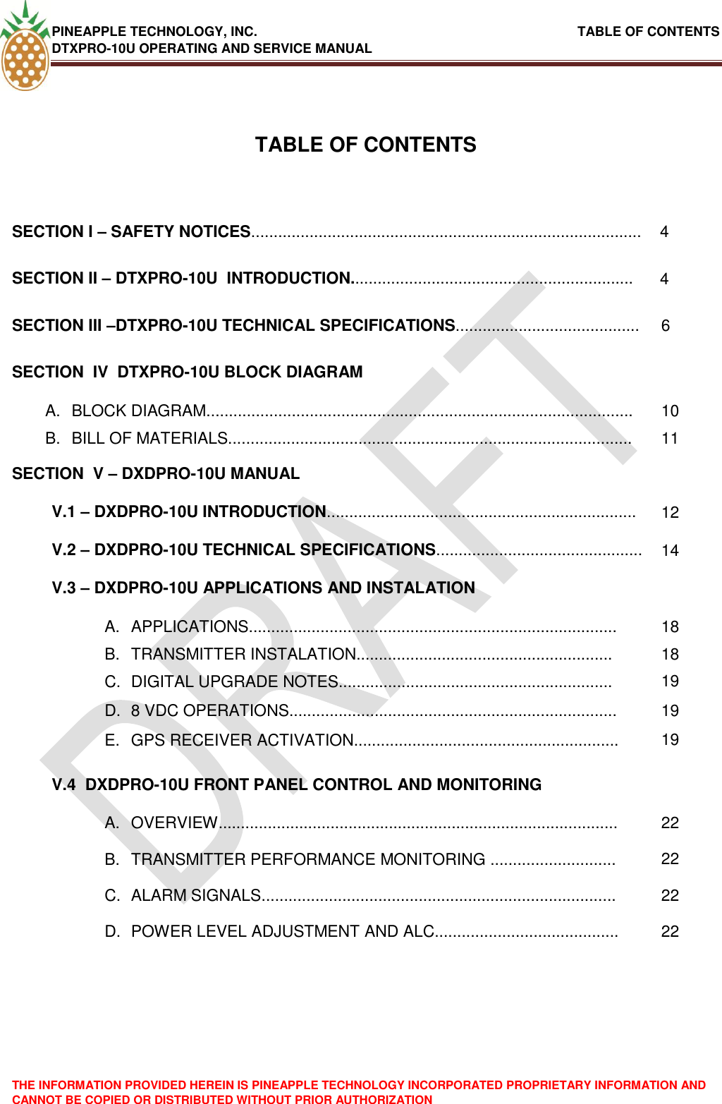 PINEAPPLE TECHNOLOGY, INC.                                                               TABLE OF CONTENTS DTXPRO-10U OPERATING AND SERVICE MANUAL THE INFORMATION PROVIDED HEREIN IS PINEAPPLE TECHNOLOGY INCORPORATED PROPRIETARY INFORMATION AND CANNOT BE COPIED OR DISTRIBUTED WITHOUT PRIOR AUTHORIZATION    TABLE OF CONTENTS  SECTION I – SAFETY NOTICES....................................................................................... 4 SECTION II – DTXPRO-10U  INTRODUCTION............................................................... 4 SECTION III –DTXPRO-10U TECHNICAL SPECIFICATIONS......................................... 6 SECTION  IV  DTXPRO-10U BLOCK DIAGRAM  A.  BLOCK DIAGRAM............................................................................................... 10 B.  BILL OF MATERIALS.......................................................................................... 11 SECTION  V – DXDPRO-10U MANUAL  V.1 – DXDPRO-10U INTRODUCTION..................................................................... 12 V.2 – DXDPRO-10U TECHNICAL SPECIFICATIONS.............................................. 14 V.3 – DXDPRO-10U APPLICATIONS AND INSTALATION  A.  APPLICATIONS.................................................................................. 18 B.  TRANSMITTER INSTALATION......................................................... 18 C.  DIGITAL UPGRADE NOTES............................................................. 19 D.  8 VDC OPERATIONS......................................................................... 19 E.  GPS RECEIVER ACTIVATION........................................................... 19 V.4  DXDPRO-10U FRONT PANEL CONTROL AND MONITORING  A.  OVERVIEW......................................................................................... 22 B.  TRANSMITTER PERFORMANCE MONITORING ............................ 22 C.  ALARM SIGNALS............................................................................... 22 D.  POWER LEVEL ADJUSTMENT AND ALC......................................... 22  