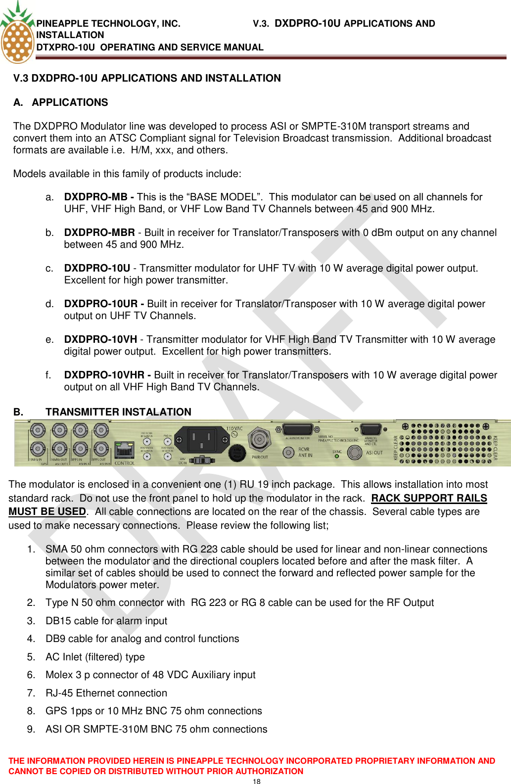 PINEAPPLE TECHNOLOGY, INC.                            V.3.  DXDPRO-10U APPLICATIONS AND INSTALLATION DTXPRO-10U  OPERATING AND SERVICE MANUAL  THE INFORMATION PROVIDED HEREIN IS PINEAPPLE TECHNOLOGY INCORPORATED PROPRIETARY INFORMATION AND CANNOT BE COPIED OR DISTRIBUTED WITHOUT PRIOR AUTHORIZATION 18  V.3 DXDPRO-10U APPLICATIONS AND INSTALLATION A.  APPLICATIONS    The DXDPRO Modulator line was developed to process ASI or SMPTE-310M transport streams and convert them into an ATSC Compliant signal for Television Broadcast transmission.  Additional broadcast formats are available i.e.  H/M, xxx, and others.    Models available in this family of products include:  a. DXDPRO-MB - This is the ―BASE MODEL‖.  This modulator can be used on all channels for UHF, VHF High Band, or VHF Low Band TV Channels between 45 and 900 MHz.  b. DXDPRO-MBR - Built in receiver for Translator/Transposers with 0 dBm output on any channel between 45 and 900 MHz.  c. DXDPRO-10U - Transmitter modulator for UHF TV with 10 W average digital power output.  Excellent for high power transmitter.  d. DXDPRO-10UR - Built in receiver for Translator/Transposer with 10 W average digital power output on UHF TV Channels.  e. DXDPRO-10VH - Transmitter modulator for VHF High Band TV Transmitter with 10 W average digital power output.  Excellent for high power transmitters.  f. DXDPRO-10VHR - Built in receiver for Translator/Transposers with 10 W average digital power output on all VHF High Band TV Channels.  B.  TRANSMITTER INSTALATION The modulator is enclosed in a convenient one (1) RU 19 inch package.  This allows installation into most standard rack.  Do not use the front panel to hold up the modulator in the rack.  RACK SUPPORT RAILS MUST BE USED.  All cable connections are located on the rear of the chassis.  Several cable types are used to make necessary connections.  Please review the following list; 1.  SMA 50 ohm connectors with RG 223 cable should be used for linear and non-linear connections between the modulator and the directional couplers located before and after the mask filter.  A similar set of cables should be used to connect the forward and reflected power sample for the Modulators power meter. 2.  Type N 50 ohm connector with  RG 223 or RG 8 cable can be used for the RF Output 3.  DB15 cable for alarm input 4.  DB9 cable for analog and control functions 5.  AC Inlet (filtered) type 6.  Molex 3 p connector of 48 VDC Auxiliary input  7. RJ-45 Ethernet connection 8.  GPS 1pps or 10 MHz BNC 75 ohm connections 9.  ASI OR SMPTE-310M BNC 75 ohm connections 