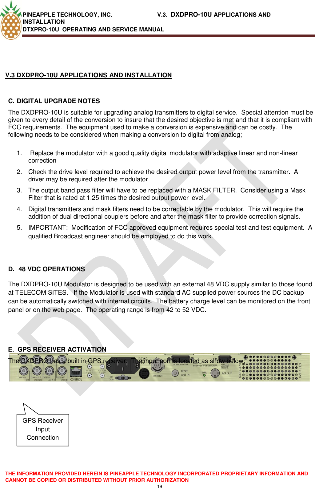 PINEAPPLE TECHNOLOGY, INC.                            V.3.  DXDPRO-10U APPLICATIONS AND INSTALLATION DTXPRO-10U  OPERATING AND SERVICE MANUAL  THE INFORMATION PROVIDED HEREIN IS PINEAPPLE TECHNOLOGY INCORPORATED PROPRIETARY INFORMATION AND CANNOT BE COPIED OR DISTRIBUTED WITHOUT PRIOR AUTHORIZATION 19    V.3 DXDPRO-10U APPLICATIONS AND INSTALLATION  C. DIGITAL UPGRADE NOTES The DXDPRO-10U is suitable for upgrading analog transmitters to digital service.  Special attention must be given to every detail of the conversion to insure that the desired objective is met and that it is compliant with FCC requirements.  The equipment used to make a conversion is expensive and can be costly.  The following needs to be considered when making a conversion to digital from analog;  1.   Replace the modulator with a good quality digital modulator with adaptive linear and non-linear correction 2.  Check the drive level required to achieve the desired output power level from the transmitter.  A driver may be required after the modulator 3.  The output band pass filter will have to be replaced with a MASK FILTER.  Consider using a Mask Filter that is rated at 1.25 times the desired output power level. 4.  Digital transmitters and mask filters need to be correctable by the modulator.  This will require the addition of dual directional couplers before and after the mask filter to provide correction signals. 5.  IMPORTANT:  Modification of FCC approved equipment requires special test and test equipment.  A qualified Broadcast engineer should be employed to do this work.       D.  48 VDC OPERATIONS The DXDPRO-10U Modulator is designed to be used with an external 48 VDC supply similar to those found at TELECOM SITES.   If the Modulator is used with standard AC supplied power sources the DC backup can be automatically switched with internal circuits.  The battery charge level can be monitored on the front panel or on the web page.  The operating range is from 42 to 52 VDC.   E.  GPS RECEIVER ACTIVATION The DXDPRO has a built in GPS receiver.  The input port is located as show below;        GPS Receiver Input Connection 