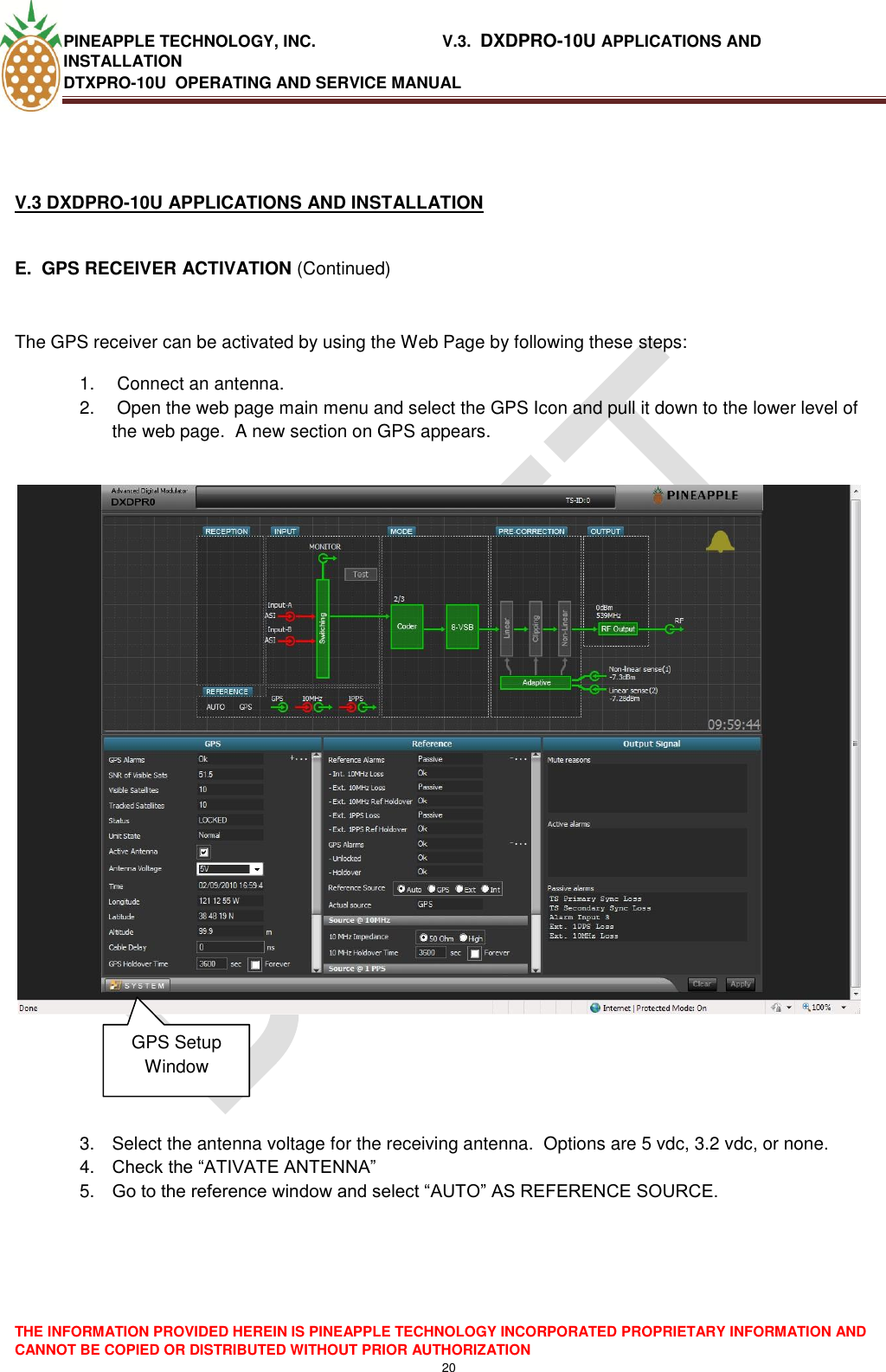 PINEAPPLE TECHNOLOGY, INC.                            V.3.  DXDPRO-10U APPLICATIONS AND INSTALLATION DTXPRO-10U  OPERATING AND SERVICE MANUAL  THE INFORMATION PROVIDED HEREIN IS PINEAPPLE TECHNOLOGY INCORPORATED PROPRIETARY INFORMATION AND CANNOT BE COPIED OR DISTRIBUTED WITHOUT PRIOR AUTHORIZATION 20    V.3 DXDPRO-10U APPLICATIONS AND INSTALLATION   E.  GPS RECEIVER ACTIVATION (Continued)  The GPS receiver can be activated by using the Web Page by following these steps: 1.   Connect an antenna.  2.   Open the web page main menu and select the GPS Icon and pull it down to the lower level of the web page.  A new section on GPS appears.                 3.  Select the antenna voltage for the receiving antenna.  Options are 5 vdc, 3.2 vdc, or none. 4. Check the ―ATIVATE ANTENNA‖ 5. Go to the reference window and select ―AUTO‖ AS REFERENCE SOURCE.  GPS Setup Window 