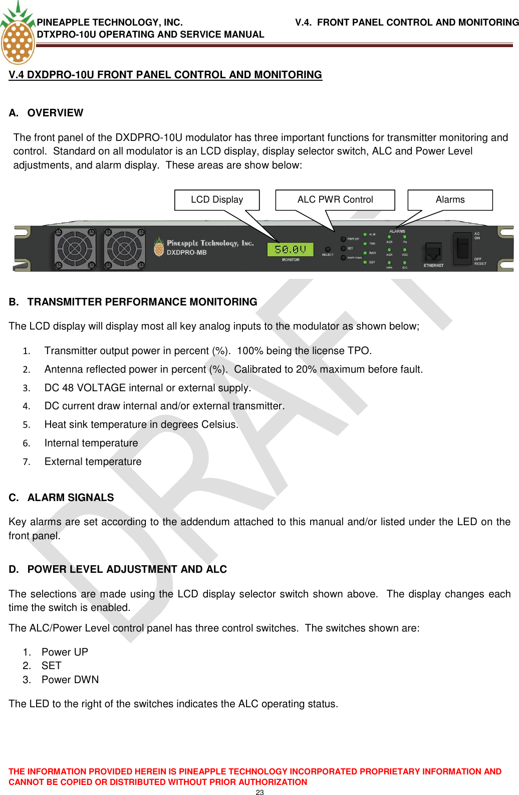 PINEAPPLE TECHNOLOGY, INC.                                           V.4.  FRONT PANEL CONTROL AND MONITORING DTXPRO-10U OPERATING AND SERVICE MANUAL  THE INFORMATION PROVIDED HEREIN IS PINEAPPLE TECHNOLOGY INCORPORATED PROPRIETARY INFORMATION AND CANNOT BE COPIED OR DISTRIBUTED WITHOUT PRIOR AUTHORIZATION 23  V.4 DXDPRO-10U FRONT PANEL CONTROL AND MONITORING   A.  OVERVIEW The front panel of the DXDPRO-10U modulator has three important functions for transmitter monitoring and control.  Standard on all modulator is an LCD display, display selector switch, ALC and Power Level adjustments, and alarm display.  These areas are show below:     B.  TRANSMITTER PERFORMANCE MONITORING The LCD display will display most all key analog inputs to the modulator as shown below; 1.   Transmitter output power in percent (%).  100% being the license TPO. 2.   Antenna reflected power in percent (%).  Calibrated to 20% maximum before fault. 3.   DC 48 VOLTAGE internal or external supply. 4.   DC current draw internal and/or external transmitter. 5.   Heat sink temperature in degrees Celsius. 6.   Internal temperature  7.   External temperature  C.  ALARM SIGNALS Key alarms are set according to the addendum attached to this manual and/or listed under the LED on the front panel.  D.  POWER LEVEL ADJUSTMENT AND ALC The selections are made using the LCD display selector switch shown above.  The display changes each time the switch is enabled. The ALC/Power Level control panel has three control switches.  The switches shown are: 1.  Power UP 2. SET 3.  Power DWN The LED to the right of the switches indicates the ALC operating status.LCD Display  ALC PWR Control Alarms  