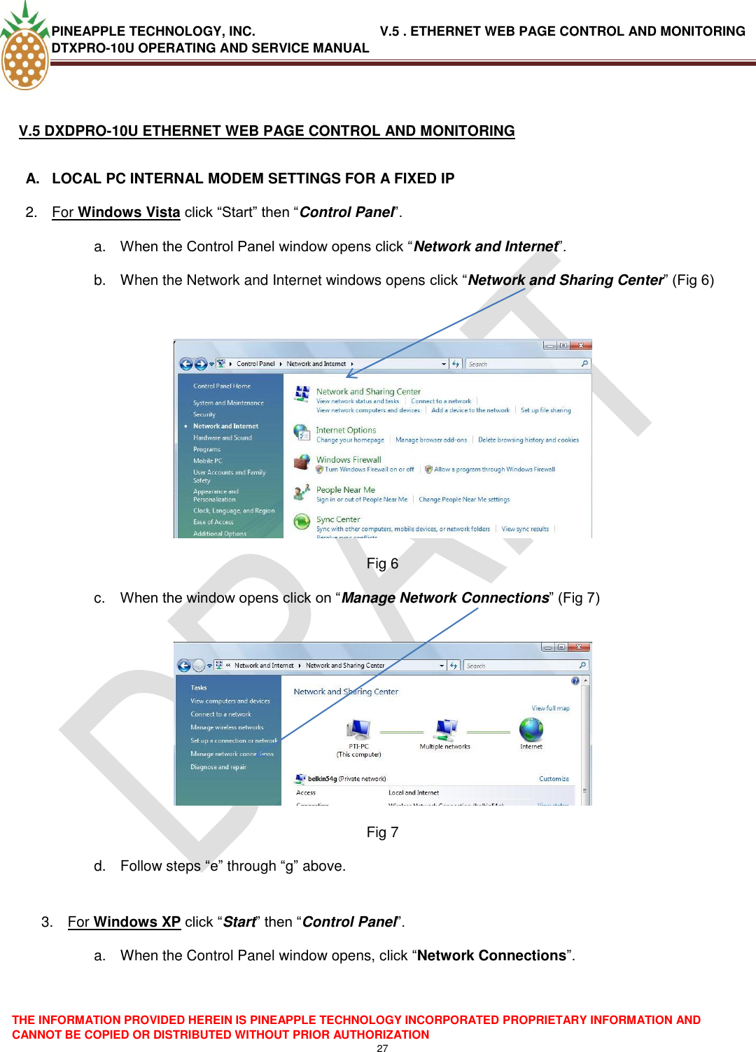 PINEAPPLE TECHNOLOGY, INC.                                  V.5 . ETHERNET WEB PAGE CONTROL AND MONITORING DTXPRO-10U OPERATING AND SERVICE MANUAL  THE INFORMATION PROVIDED HEREIN IS PINEAPPLE TECHNOLOGY INCORPORATED PROPRIETARY INFORMATION AND CANNOT BE COPIED OR DISTRIBUTED WITHOUT PRIOR AUTHORIZATION 27   V.5 DXDPRO-10U ETHERNET WEB PAGE CONTROL AND MONITORING  A.  LOCAL PC INTERNAL MODEM SETTINGS FOR A FIXED IP 2.  For Windows Vista click ―Start‖ then ―Control Panel‖. a. When the Control Panel window opens click ―Network and Internet‖. b.  When the Network and Internet windows opens click ―Network and Sharing Center‖ (Fig 6)   Fig 6 c. When the window opens click on ―Manage Network Connections‖ (Fig 7)   Fig 7 d.  Follow steps ―e‖ through ―g‖ above.  3.  For Windows XP click ―Start‖ then ―Control Panel‖. a.  When the Control Panel window opens, click ―Network Connections‖.  