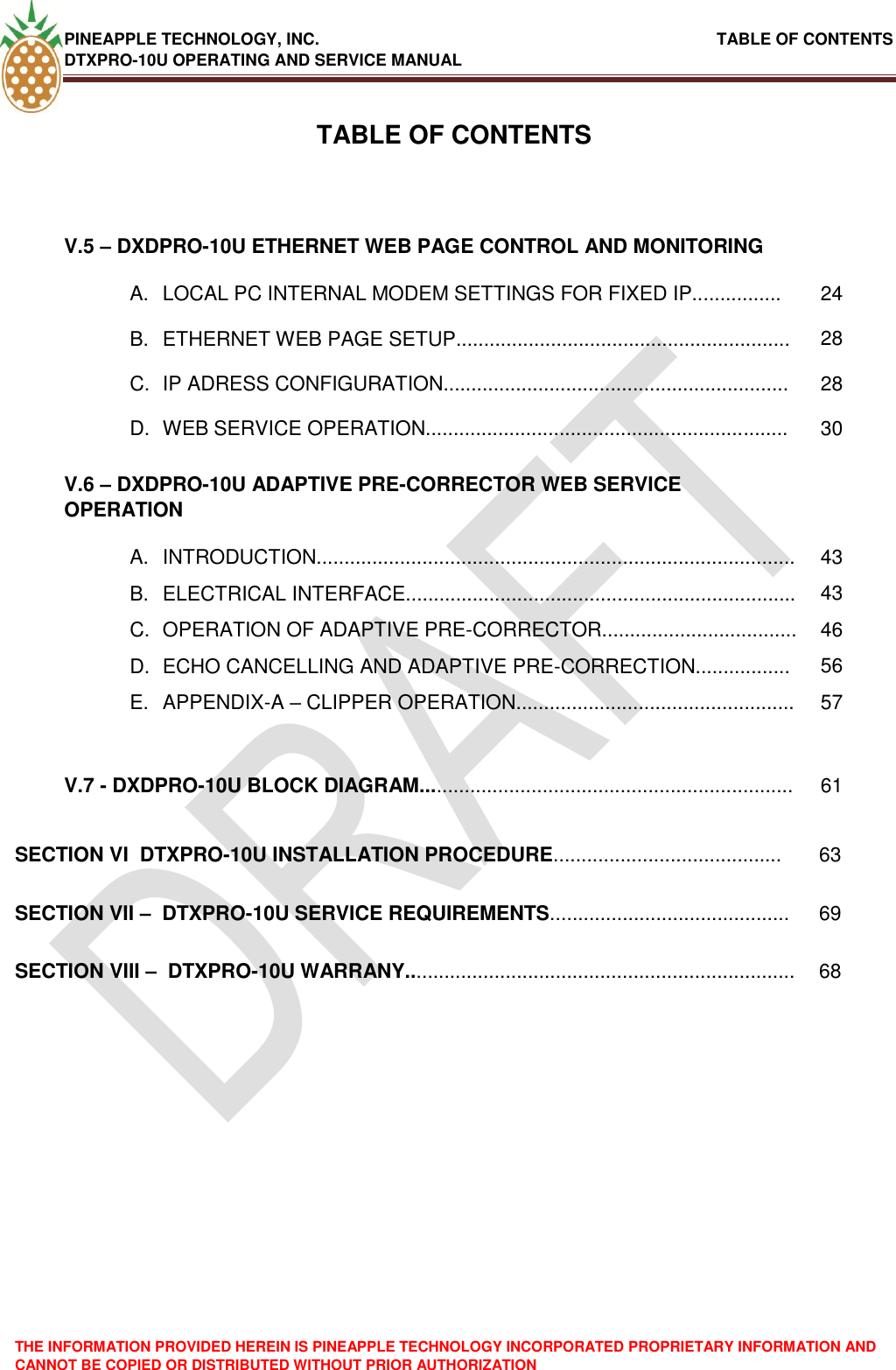 PINEAPPLE TECHNOLOGY, INC.                                                               TABLE OF CONTENTS DTXPRO-10U OPERATING AND SERVICE MANUAL THE INFORMATION PROVIDED HEREIN IS PINEAPPLE TECHNOLOGY INCORPORATED PROPRIETARY INFORMATION AND CANNOT BE COPIED OR DISTRIBUTED WITHOUT PRIOR AUTHORIZATION   TABLE OF CONTENTSV.5 – DXDPRO-10U ETHERNET WEB PAGE CONTROL AND MONITORING  A.  LOCAL PC INTERNAL MODEM SETTINGS FOR FIXED IP................ 24 B.  ETHERNET WEB PAGE SETUP............................................................ 28 C.  IP ADRESS CONFIGURATION.............................................................. 28 D.  WEB SERVICE OPERATION................................................................. 30 V.6 – DXDPRO-10U ADAPTIVE PRE-CORRECTOR WEB SERVICE OPERATION  A.  INTRODUCTION...................................................................................... 43 B.  ELECTRICAL INTERFACE...................................................................... 43 C.  OPERATION OF ADAPTIVE PRE-CORRECTOR................................... 46 D.  ECHO CANCELLING AND ADAPTIVE PRE-CORRECTION................. 56 E.  APPENDIX-A – CLIPPER OPERATION.................................................. 57   V.7 - DXDPRO-10U BLOCK DIAGRAM................................................................... 61 SECTION VI  DTXPRO-10U INSTALLATION PROCEDURE......................................... 63 SECTION VII –  DTXPRO-10U SERVICE REQUIREMENTS........................................... 69 SECTION VIII –  DTXPRO-10U WARRANY...................................................................... 68 