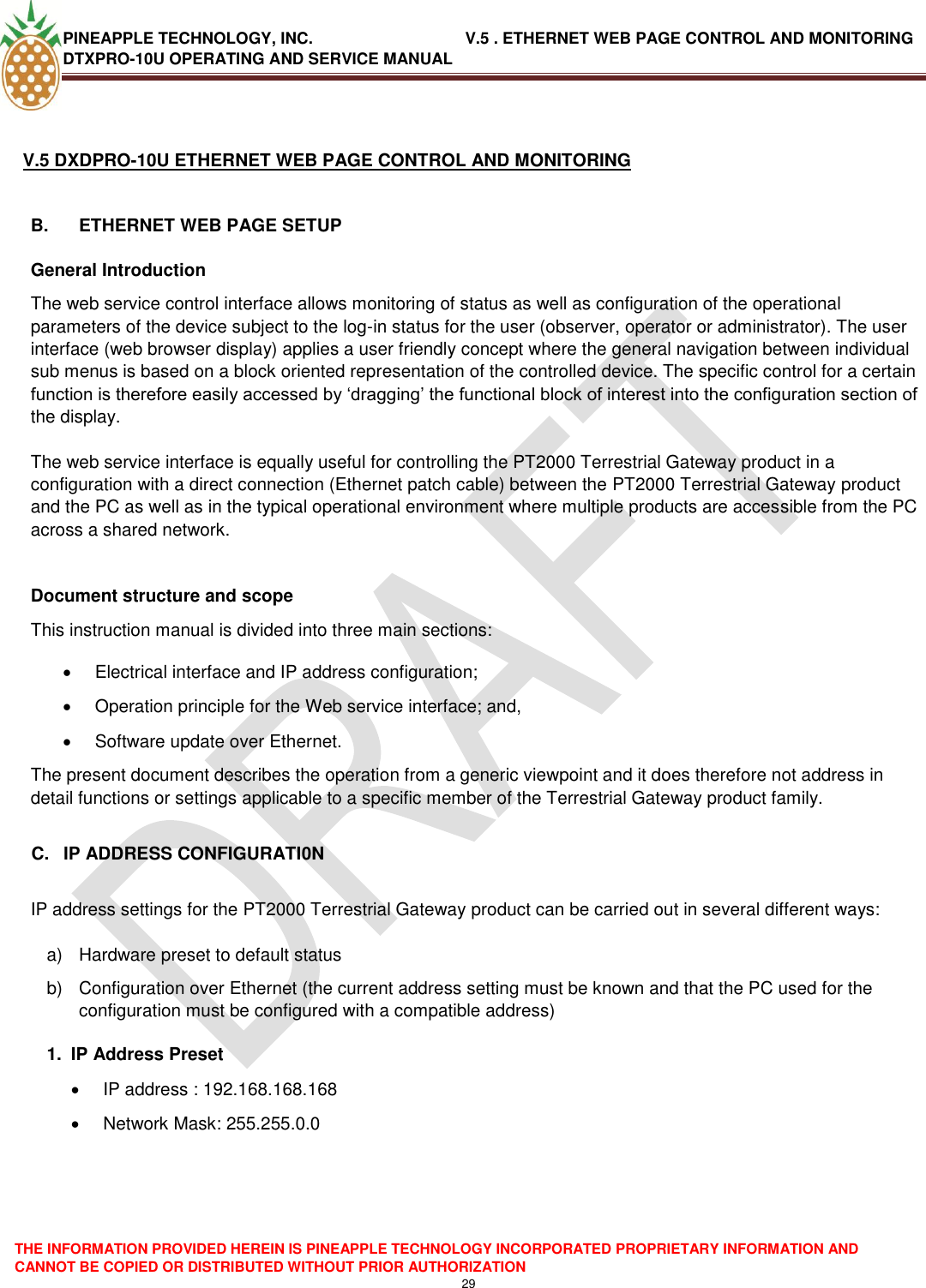 PINEAPPLE TECHNOLOGY, INC.                                  V.5 . ETHERNET WEB PAGE CONTROL AND MONITORING DTXPRO-10U OPERATING AND SERVICE MANUAL  THE INFORMATION PROVIDED HEREIN IS PINEAPPLE TECHNOLOGY INCORPORATED PROPRIETARY INFORMATION AND CANNOT BE COPIED OR DISTRIBUTED WITHOUT PRIOR AUTHORIZATION 29   V.5 DXDPRO-10U ETHERNET WEB PAGE CONTROL AND MONITORING  B.  ETHERNET WEB PAGE SETUP General Introduction The web service control interface allows monitoring of status as well as configuration of the operational parameters of the device subject to the log-in status for the user (observer, operator or administrator). The user interface (web browser display) applies a user friendly concept where the general navigation between individual sub menus is based on a block oriented representation of the controlled device. The specific control for a certain function is therefore easily accessed by ‗dragging‘ the functional block of interest into the configuration section of the display.  The web service interface is equally useful for controlling the PT2000 Terrestrial Gateway product in a configuration with a direct connection (Ethernet patch cable) between the PT2000 Terrestrial Gateway product and the PC as well as in the typical operational environment where multiple products are accessible from the PC across a shared network.   Document structure and scope This instruction manual is divided into three main sections:   Electrical interface and IP address configuration;   Operation principle for the Web service interface; and,   Software update over Ethernet. The present document describes the operation from a generic viewpoint and it does therefore not address in detail functions or settings applicable to a specific member of the Terrestrial Gateway product family.  C.  IP ADDRESS CONFIGURATI0N  IP address settings for the PT2000 Terrestrial Gateway product can be carried out in several different ways:  a)  Hardware preset to default status b)  Configuration over Ethernet (the current address setting must be known and that the PC used for the configuration must be configured with a compatible address) 1.  IP Address Preset   IP address : 192.168.168.168   Network Mask: 255.255.0.0      