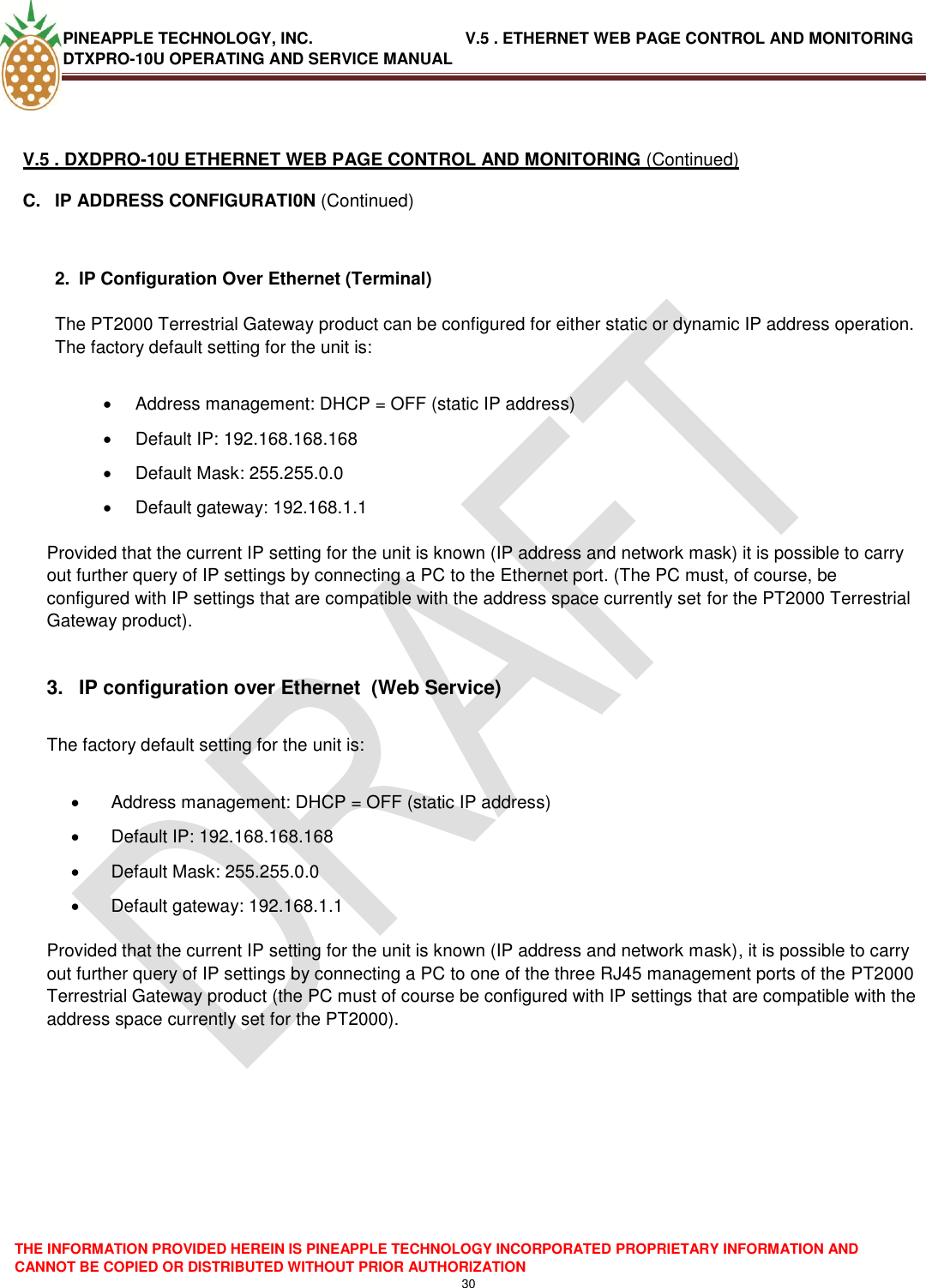 PINEAPPLE TECHNOLOGY, INC.                                  V.5 . ETHERNET WEB PAGE CONTROL AND MONITORING DTXPRO-10U OPERATING AND SERVICE MANUAL  THE INFORMATION PROVIDED HEREIN IS PINEAPPLE TECHNOLOGY INCORPORATED PROPRIETARY INFORMATION AND CANNOT BE COPIED OR DISTRIBUTED WITHOUT PRIOR AUTHORIZATION 30   V.5 . DXDPRO-10U ETHERNET WEB PAGE CONTROL AND MONITORING (Continued) C.  IP ADDRESS CONFIGURATI0N (Continued)   2.  IP Configuration Over Ethernet (Terminal)  The PT2000 Terrestrial Gateway product can be configured for either static or dynamic IP address operation. The factory default setting for the unit is:    Address management: DHCP = OFF (static IP address)   Default IP: 192.168.168.168   Default Mask: 255.255.0.0   Default gateway: 192.168.1.1   Provided that the current IP setting for the unit is known (IP address and network mask) it is possible to carry out further query of IP settings by connecting a PC to the Ethernet port. (The PC must, of course, be configured with IP settings that are compatible with the address space currently set for the PT2000 Terrestrial Gateway product).  3.  IP configuration over Ethernet  (Web Service)  The factory default setting for the unit is:    Address management: DHCP = OFF (static IP address)   Default IP: 192.168.168.168   Default Mask: 255.255.0.0   Default gateway: 192.168.1.1   Provided that the current IP setting for the unit is known (IP address and network mask), it is possible to carry out further query of IP settings by connecting a PC to one of the three RJ45 management ports of the PT2000 Terrestrial Gateway product (the PC must of course be configured with IP settings that are compatible with the address space currently set for the PT2000).         