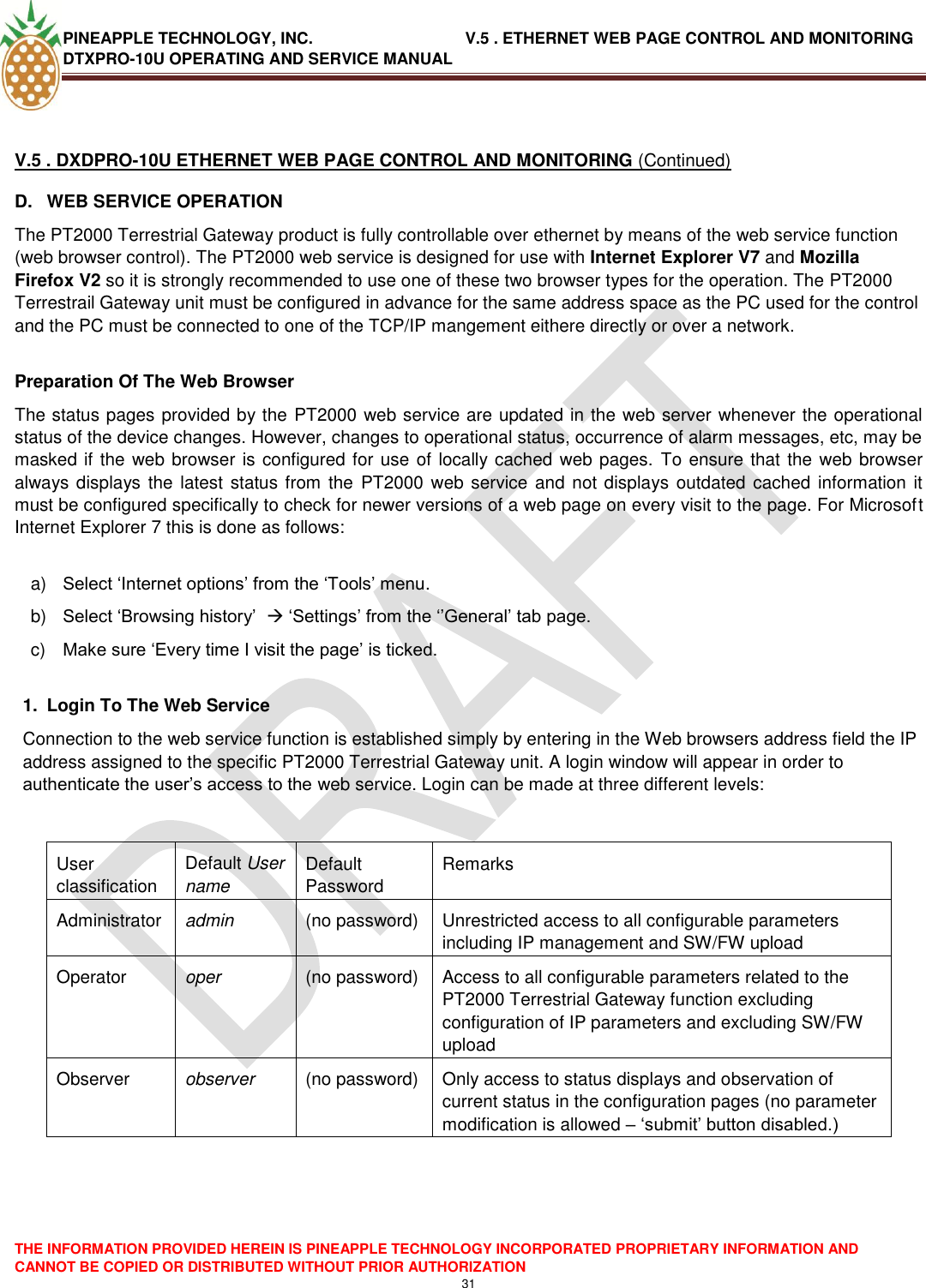 PINEAPPLE TECHNOLOGY, INC.                                  V.5 . ETHERNET WEB PAGE CONTROL AND MONITORING DTXPRO-10U OPERATING AND SERVICE MANUAL  THE INFORMATION PROVIDED HEREIN IS PINEAPPLE TECHNOLOGY INCORPORATED PROPRIETARY INFORMATION AND CANNOT BE COPIED OR DISTRIBUTED WITHOUT PRIOR AUTHORIZATION 31   V.5 . DXDPRO-10U ETHERNET WEB PAGE CONTROL AND MONITORING (Continued) D.  WEB SERVICE OPERATION The PT2000 Terrestrial Gateway product is fully controllable over ethernet by means of the web service function (web browser control). The PT2000 web service is designed for use with Internet Explorer V7 and Mozilla Firefox V2 so it is strongly recommended to use one of these two browser types for the operation. The PT2000 Terrestrail Gateway unit must be configured in advance for the same address space as the PC used for the control and the PC must be connected to one of the TCP/IP mangement eithere directly or over a network.  Preparation Of The Web Browser The status pages provided by the PT2000 web service are updated in the web server whenever the operational status of the device changes. However, changes to operational status, occurrence of alarm messages, etc, may be masked if the web browser is configured for use of locally cached web pages. To ensure that the web browser always displays the latest  status from the  PT2000 web service  and not displays outdated cached information it must be configured specifically to check for newer versions of a web page on every visit to the page. For Microsoft Internet Explorer 7 this is done as follows:  a) Select ‗Internet options‘ from the ‗Tools‘ menu. b) Select ‗Browsing history‘   ‗Settings‘ from the ‗‘General‘ tab page. c) Make sure ‗Every time I visit the page‘ is ticked.  1.  Login To The Web Service Connection to the web service function is established simply by entering in the Web browsers address field the IP address assigned to the specific PT2000 Terrestrial Gateway unit. A login window will appear in order to authenticate the user‘s access to the web service. Login can be made at three different levels:   User classification Default User name Default Password Remarks Administrator admin (no password) Unrestricted access to all configurable parameters  including IP management and SW/FW upload Operator oper (no password) Access to all configurable parameters related to the PT2000 Terrestrial Gateway function excluding configuration of IP parameters and excluding SW/FW upload   Observer observer (no password) Only access to status displays and observation of current status in the configuration pages (no parameter modification is allowed – ‗submit‘ button disabled.)     