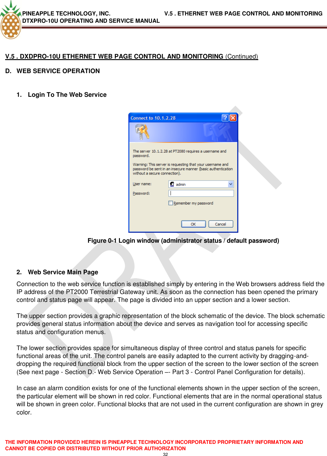 PINEAPPLE TECHNOLOGY, INC.                                  V.5 . ETHERNET WEB PAGE CONTROL AND MONITORING DTXPRO-10U OPERATING AND SERVICE MANUAL  THE INFORMATION PROVIDED HEREIN IS PINEAPPLE TECHNOLOGY INCORPORATED PROPRIETARY INFORMATION AND CANNOT BE COPIED OR DISTRIBUTED WITHOUT PRIOR AUTHORIZATION 32   V.5 . DXDPRO-10U ETHERNET WEB PAGE CONTROL AND MONITORING (Continued) D.  WEB SERVICE OPERATION  1.  Login To The Web Service   Figure 0-1 Login window (administrator status / default password)   2.  Web Service Main Page Connection to the web service function is established simply by entering in the Web browsers address field the IP address of the PT2000 Terrestrial Gateway unit. As soon as the connection has been opened the primary control and status page will appear. The page is divided into an upper section and a lower section.   The upper section provides a graphic representation of the block schematic of the device. The block schematic provides general status information about the device and serves as navigation tool for accessing specific status and configuration menus.   The lower section provides space for simultaneous display of three control and status panels for specific functional areas of the unit. The control panels are easily adapted to the current activity by dragging-and-dropping the required functional block from the upper section of the screen to the lower section of the screen (See next page - Section D.- Web Service Operation –- Part 3 - Control Panel Configuration for details).   In case an alarm condition exists for one of the functional elements shown in the upper section of the screen, the particular element will be shown in red color. Functional elements that are in the normal operational status will be shown in green color. Functional blocks that are not used in the current configuration are shown in grey color.   