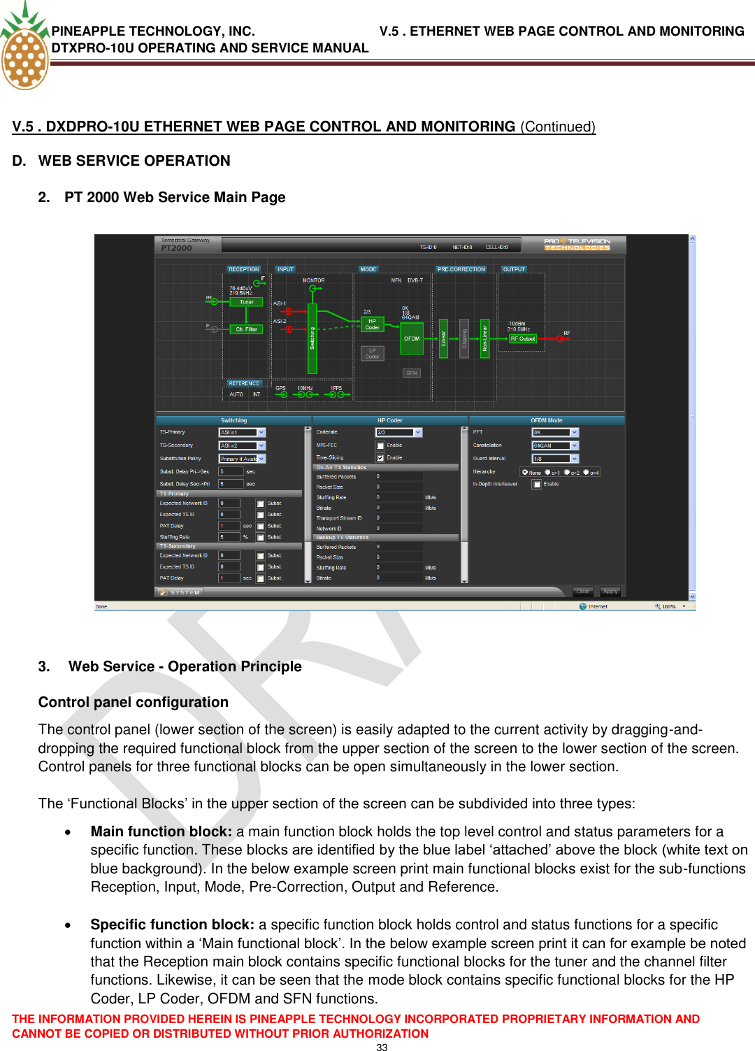 PINEAPPLE TECHNOLOGY, INC.                                  V.5 . ETHERNET WEB PAGE CONTROL AND MONITORING DTXPRO-10U OPERATING AND SERVICE MANUAL  THE INFORMATION PROVIDED HEREIN IS PINEAPPLE TECHNOLOGY INCORPORATED PROPRIETARY INFORMATION AND CANNOT BE COPIED OR DISTRIBUTED WITHOUT PRIOR AUTHORIZATION 33   V.5 . DXDPRO-10U ETHERNET WEB PAGE CONTROL AND MONITORING (Continued) D.  WEB SERVICE OPERATION  2.  PT 2000 Web Service Main Page     3.   Web Service - Operation Principle Control panel configuration The control panel (lower section of the screen) is easily adapted to the current activity by dragging-and-dropping the required functional block from the upper section of the screen to the lower section of the screen. Control panels for three functional blocks can be open simultaneously in the lower section.  The ‗Functional Blocks‘ in the upper section of the screen can be subdivided into three types:  Main function block: a main function block holds the top level control and status parameters for a specific function. These blocks are identified by the blue label ‗attached‘ above the block (white text on blue background). In the below example screen print main functional blocks exist for the sub-functions Reception, Input, Mode, Pre-Correction, Output and Reference.   Specific function block: a specific function block holds control and status functions for a specific function within a ‗Main functional block‘. In the below example screen print it can for example be noted that the Reception main block contains specific functional blocks for the tuner and the channel filter functions. Likewise, it can be seen that the mode block contains specific functional blocks for the HP Coder, LP Coder, OFDM and SFN functions.    