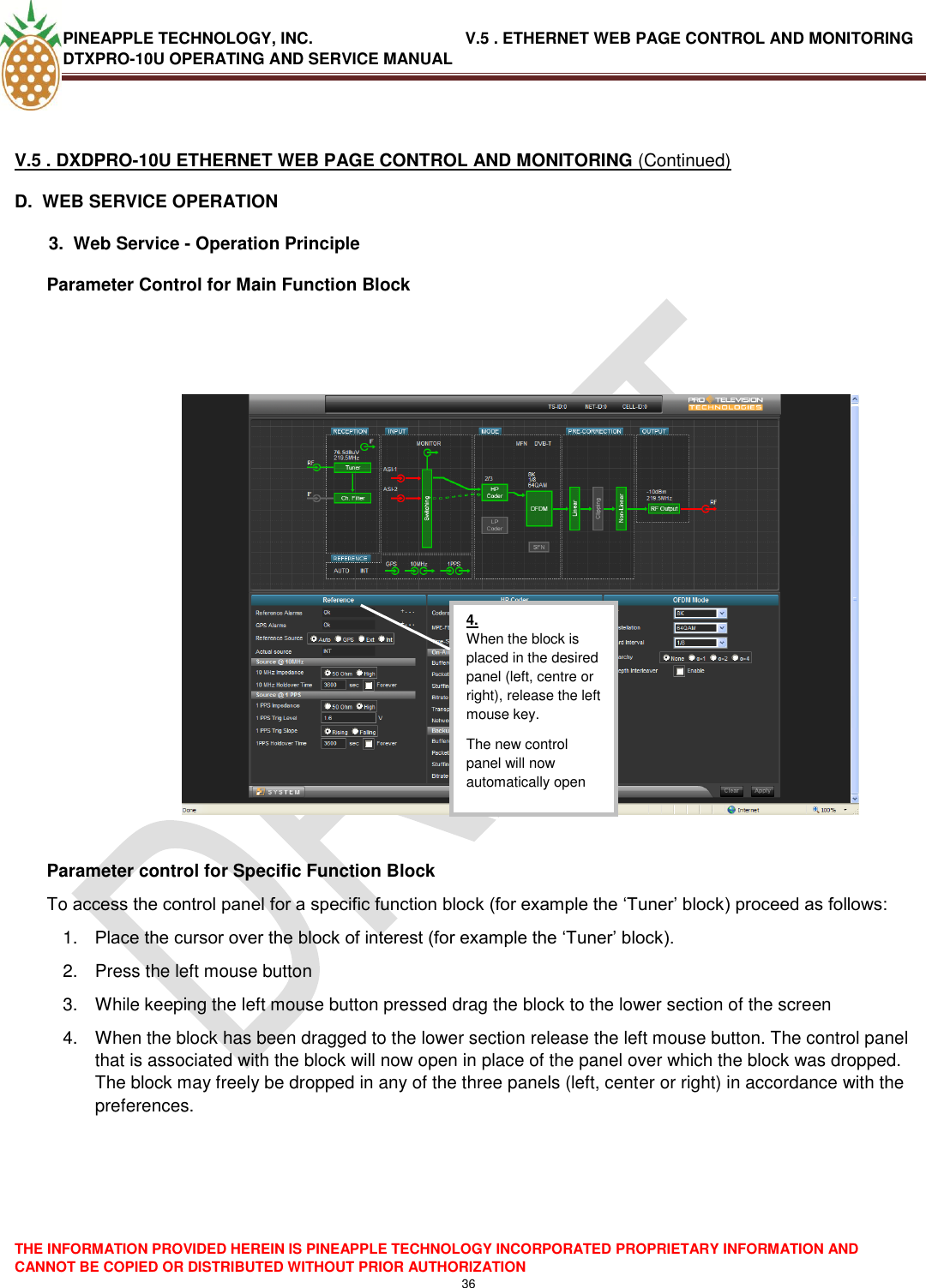 PINEAPPLE TECHNOLOGY, INC.                                  V.5 . ETHERNET WEB PAGE CONTROL AND MONITORING DTXPRO-10U OPERATING AND SERVICE MANUAL  THE INFORMATION PROVIDED HEREIN IS PINEAPPLE TECHNOLOGY INCORPORATED PROPRIETARY INFORMATION AND CANNOT BE COPIED OR DISTRIBUTED WITHOUT PRIOR AUTHORIZATION 36   V.5 . DXDPRO-10U ETHERNET WEB PAGE CONTROL AND MONITORING (Continued) D.  WEB SERVICE OPERATION   3.  Web Service - Operation Principle Parameter Control for Main Function Block      Parameter control for Specific Function Block To access the control panel for a specific function block (for example the ‗Tuner‘ block) proceed as follows: 1. Place the cursor over the block of interest (for example the ‗Tuner‘ block). 2.  Press the left mouse button 3.  While keeping the left mouse button pressed drag the block to the lower section of the screen 4.  When the block has been dragged to the lower section release the left mouse button. The control panel that is associated with the block will now open in place of the panel over which the block was dropped. The block may freely be dropped in any of the three panels (left, center or right) in accordance with the preferences.      4. When the block is placed in the desired panel (left, centre or right), release the left mouse key. The new control panel will now automatically open  