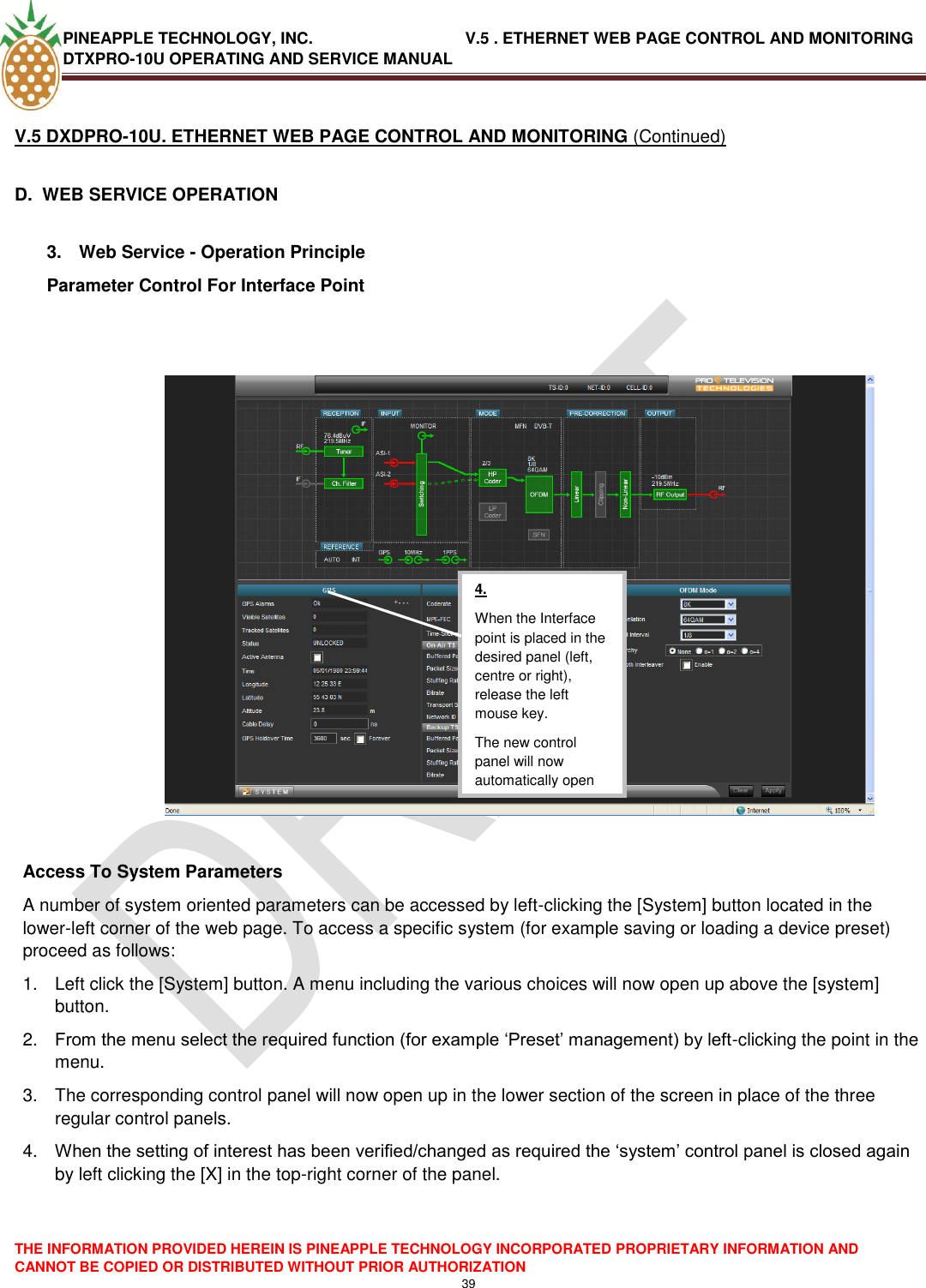 PINEAPPLE TECHNOLOGY, INC.                                  V.5 . ETHERNET WEB PAGE CONTROL AND MONITORING DTXPRO-10U OPERATING AND SERVICE MANUAL  THE INFORMATION PROVIDED HEREIN IS PINEAPPLE TECHNOLOGY INCORPORATED PROPRIETARY INFORMATION AND CANNOT BE COPIED OR DISTRIBUTED WITHOUT PRIOR AUTHORIZATION 39  V.5 DXDPRO-10U. ETHERNET WEB PAGE CONTROL AND MONITORING (Continued)  D.  WEB SERVICE OPERATION  3.  Web Service - Operation Principle Parameter Control For Interface Point     Access To System Parameters A number of system oriented parameters can be accessed by left-clicking the [System] button located in the lower-left corner of the web page. To access a specific system (for example saving or loading a device preset) proceed as follows: 1.  Left click the [System] button. A menu including the various choices will now open up above the [system] button. 2. From the menu select the required function (for example ‗Preset‘ management) by left-clicking the point in the menu. 3.  The corresponding control panel will now open up in the lower section of the screen in place of the three regular control panels. 4. When the setting of interest has been verified/changed as required the ‗system‘ control panel is closed again by left clicking the [X] in the top-right corner of the panel.     4. When the Interface point is placed in the desired panel (left, centre or right), release the left mouse key. The new control panel will now automatically open  