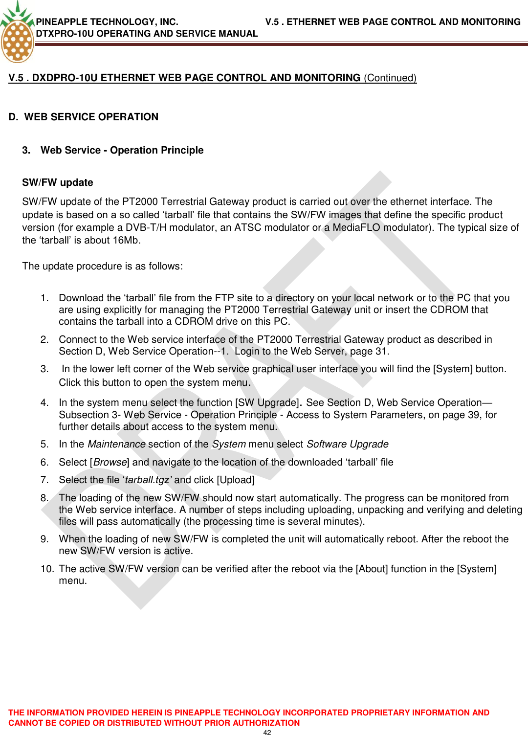 PINEAPPLE TECHNOLOGY, INC.                                  V.5 . ETHERNET WEB PAGE CONTROL AND MONITORING DTXPRO-10U OPERATING AND SERVICE MANUAL  THE INFORMATION PROVIDED HEREIN IS PINEAPPLE TECHNOLOGY INCORPORATED PROPRIETARY INFORMATION AND CANNOT BE COPIED OR DISTRIBUTED WITHOUT PRIOR AUTHORIZATION 42  V.5 . DXDPRO-10U ETHERNET WEB PAGE CONTROL AND MONITORING (Continued)  D.  WEB SERVICE OPERATION  3.  Web Service - Operation Principle  SW/FW update  SW/FW update of the PT2000 Terrestrial Gateway product is carried out over the ethernet interface. The update is based on a so called ‗tarball‘ file that contains the SW/FW images that define the specific product version (for example a DVB-T/H modulator, an ATSC modulator or a MediaFLO modulator). The typical size of the ‗tarball‘ is about 16Mb.   The update procedure is as follows:  1. Download the ‗tarball‘ file from the FTP site to a directory on your local network or to the PC that you are using explicitly for managing the PT2000 Terrestrial Gateway unit or insert the CDROM that contains the tarball into a CDROM drive on this PC.  2.  Connect to the Web service interface of the PT2000 Terrestrial Gateway product as described in Section D, Web Service Operation--1.  Login to the Web Server, page 31. 3.   In the lower left corner of the Web service graphical user interface you will find the [System] button. Click this button to open the system menu.  4.  In the system menu select the function [SW Upgrade]. See Section D, Web Service Operation—Subsection 3- Web Service - Operation Principle - Access to System Parameters, on page 39, for further details about access to the system menu. 5.  In the Maintenance section of the System menu select Software Upgrade  6.  Select [Browse] and navigate to the location of the downloaded ‗tarball‘ file  7. Select the file ‗tarball.tgz’ and click [Upload]  8.  The loading of the new SW/FW should now start automatically. The progress can be monitored from the Web service interface. A number of steps including uploading, unpacking and verifying and deleting files will pass automatically (the processing time is several minutes).  9.  When the loading of new SW/FW is completed the unit will automatically reboot. After the reboot the new SW/FW version is active.  10. The active SW/FW version can be verified after the reboot via the [About] function in the [System] menu.    