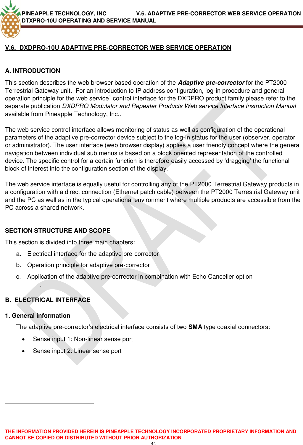 PINEAPPLE TECHNOLOGY, INC               V.6. ADAPTIVE PRE-CORRECTOR WEB SERVICE OPERATION DTXPRO-10U OPERATING AND SERVICE MANUAL  THE INFORMATION PROVIDED HEREIN IS PINEAPPLE TECHNOLOGY INCORPORATED PROPRIETARY INFORMATION AND CANNOT BE COPIED OR DISTRIBUTED WITHOUT PRIOR AUTHORIZATION 44   V.6.  DXDPRO-10U ADAPTIVE PRE-CORRECTOR WEB SERVICE OPERATION  A. INTRODUCTION  This section describes the web browser based operation of the Adaptive pre-corrector for the PT2000 Terrestrial Gateway unit.  For an introduction to IP address configuration, log-in procedure and general operation principle for the web service1 control interface for the DXDPRO product family please refer to the separate publication DXDPRO Modulator and Repeater Products Web service Interface Instruction Manual available from Pineapple Technology, Inc..  The web service control interface allows monitoring of status as well as configuration of the operational parameters of the adaptive pre-corrector device subject to the log-in status for the user (observer, operator or administrator). The user interface (web browser display) applies a user friendly concept where the general navigation between individual sub menus is based on a block oriented representation of the controlled device. The specific control for a certain function is therefore easily accessed by ‗dragging‘ the functional block of interest into the configuration section of the display.  The web service interface is equally useful for controlling any of the PT2000 Terrestrial Gateway products in a configuration with a direct connection (Ethernet patch cable) between the PT2000 Terrestrial Gateway unit and the PC as well as in the typical operational environment where multiple products are accessible from the PC across a shared network.   SECTION STRUCTURE AND SCOPE This section is divided into three main chapters: a.  Electrical interface for the adaptive pre-corrector  b.  Operation principle for adaptive pre-corrector  c.  Application of the adaptive pre-corrector in combination with Echo Canceller option  .   B.  ELECTRICAL INTERFACE  1. General information The adaptive pre-corrector‘s electrical interface consists of two SMA type coaxial connectors:   Sense input 1: Non-linear sense port   Sense input 2: Linear sense port                                                             