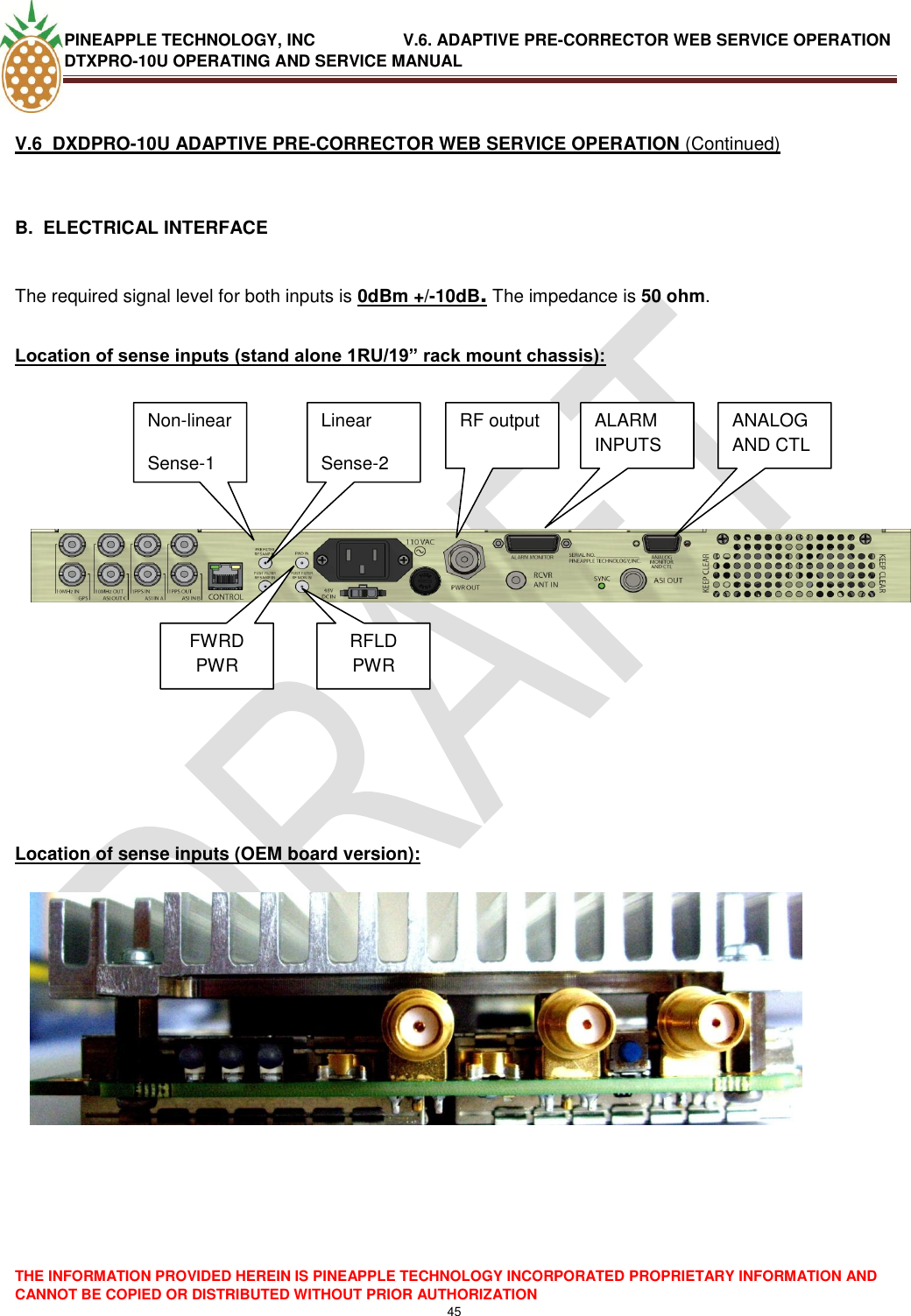 PINEAPPLE TECHNOLOGY, INC               V.6. ADAPTIVE PRE-CORRECTOR WEB SERVICE OPERATION DTXPRO-10U OPERATING AND SERVICE MANUAL  THE INFORMATION PROVIDED HEREIN IS PINEAPPLE TECHNOLOGY INCORPORATED PROPRIETARY INFORMATION AND CANNOT BE COPIED OR DISTRIBUTED WITHOUT PRIOR AUTHORIZATION 45   V.6  DXDPRO-10U ADAPTIVE PRE-CORRECTOR WEB SERVICE OPERATION (Continued)  B.  ELECTRICAL INTERFACE   The required signal level for both inputs is 0dBm +/-10dB. The impedance is 50 ohm.  Location of sense inputs (stand alone 1RU/19” rack mount chassis):                Location of sense inputs (OEM board version):                 Non-linear Sense-1 Linear Sense-2 RF output Non-linear Sense-1 Linear Sense-2 RF output FWRD PWR RFLD PWR ALARM INPUTS ANALOG AND CTL 