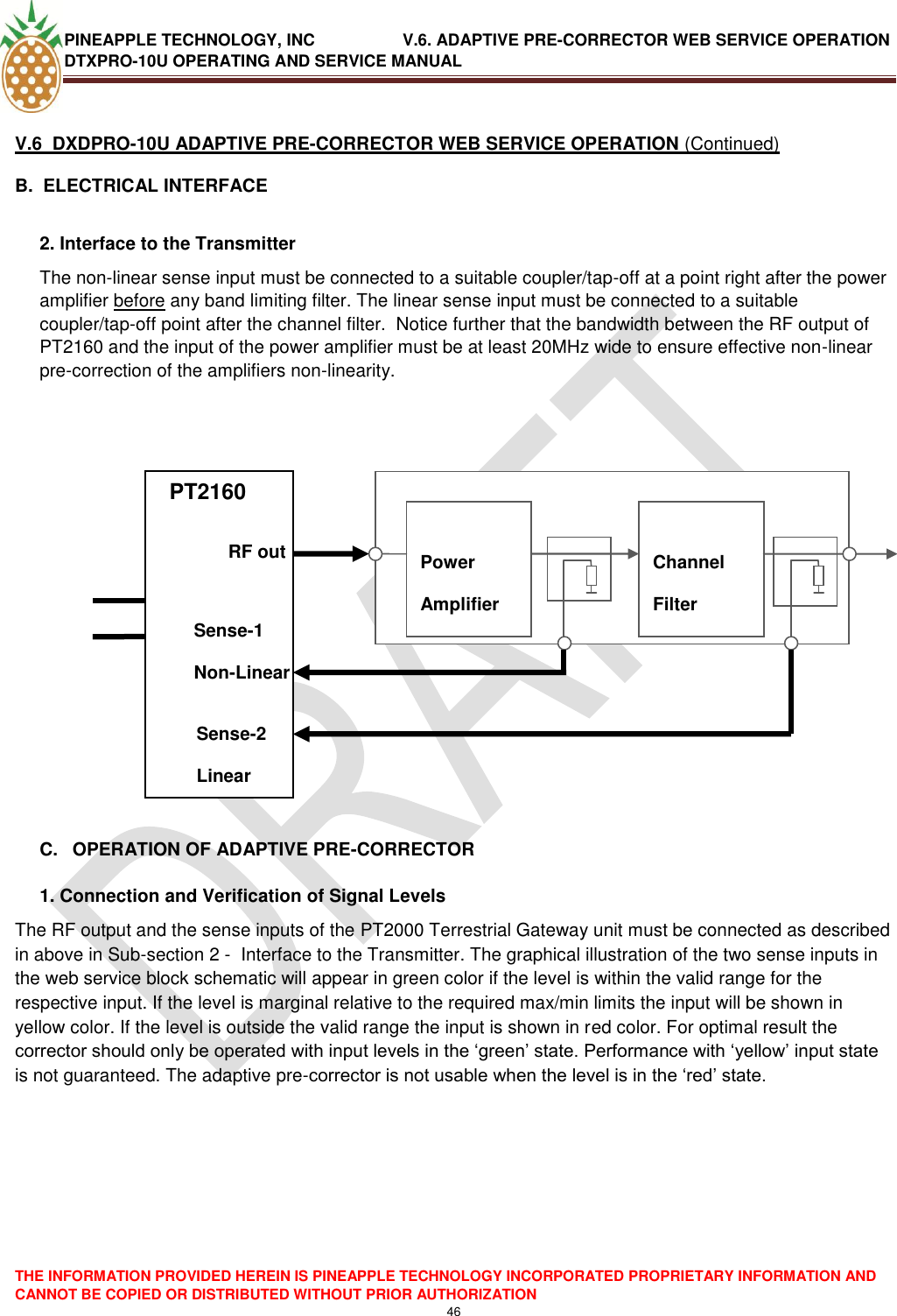 PINEAPPLE TECHNOLOGY, INC               V.6. ADAPTIVE PRE-CORRECTOR WEB SERVICE OPERATION DTXPRO-10U OPERATING AND SERVICE MANUAL  THE INFORMATION PROVIDED HEREIN IS PINEAPPLE TECHNOLOGY INCORPORATED PROPRIETARY INFORMATION AND CANNOT BE COPIED OR DISTRIBUTED WITHOUT PRIOR AUTHORIZATION 46   V.6  DXDPRO-10U ADAPTIVE PRE-CORRECTOR WEB SERVICE OPERATION (Continued) B.  ELECTRICAL INTERFACE   2. Interface to the Transmitter  The non-linear sense input must be connected to a suitable coupler/tap-off at a point right after the power amplifier before any band limiting filter. The linear sense input must be connected to a suitable coupler/tap-off point after the channel filter.  Notice further that the bandwidth between the RF output of PT2160 and the input of the power amplifier must be at least 20MHz wide to ensure effective non-linear pre-correction of the amplifiers non-linearity.        PTPT           C.  OPERATION OF ADAPTIVE PRE-CORRECTOR  1. Connection and Verification of Signal Levels The RF output and the sense inputs of the PT2000 Terrestrial Gateway unit must be connected as described in above in Sub-section 2 -  Interface to the Transmitter. The graphical illustration of the two sense inputs in the web service block schematic will appear in green color if the level is within the valid range for the respective input. If the level is marginal relative to the required max/min limits the input will be shown in yellow color. If the level is outside the valid range the input is shown in red color. For optimal result the corrector should only be operated with input levels in the ‗green‘ state. Performance with ‗yellow‘ input state is not guaranteed. The adaptive pre-corrector is not usable when the level is in the ‗red‘ state.      PT2160             Power Amplifier  Channel Filter     RF out Sense-1 Non-Linear Sense-2 Linear 