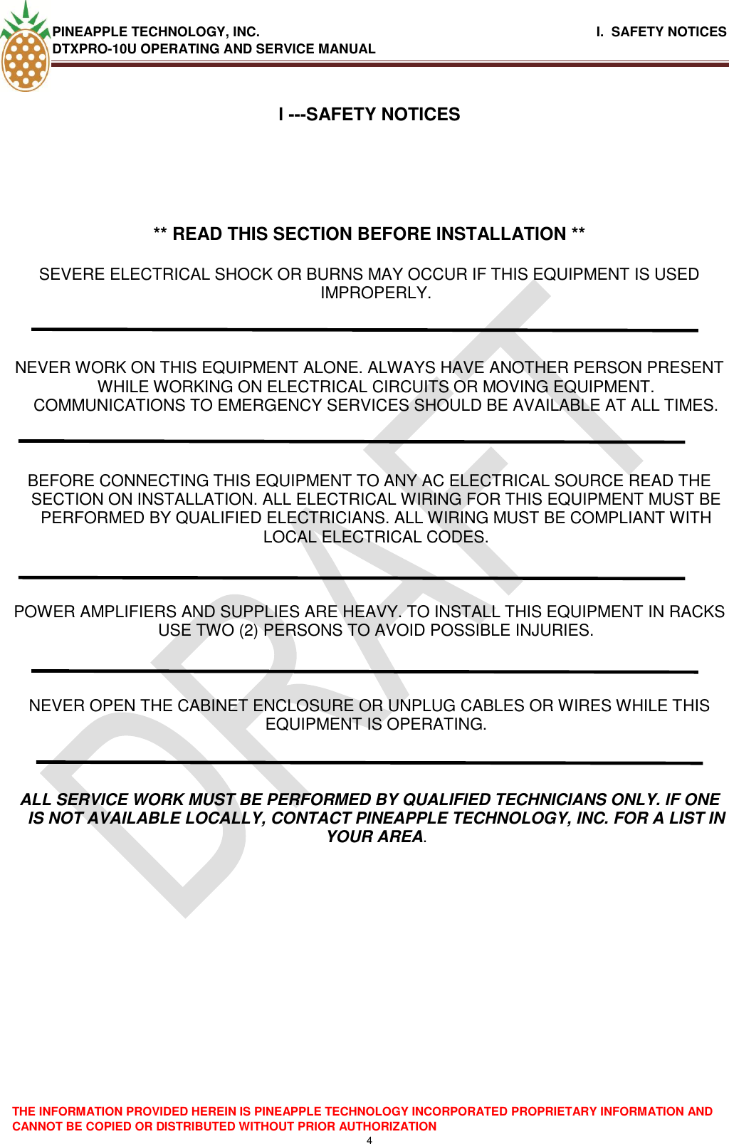 PINEAPPLE TECHNOLOGY, INC.                                                              I.  SAFETY NOTICES DTXPRO-10U OPERATING AND SERVICE MANUAL   THE INFORMATION PROVIDED HEREIN IS PINEAPPLE TECHNOLOGY INCORPORATED PROPRIETARY INFORMATION AND CANNOT BE COPIED OR DISTRIBUTED WITHOUT PRIOR AUTHORIZATION 4  l ---SAFETY NOTICES      ** READ THIS SECTION BEFORE INSTALLATION **  SEVERE ELECTRICAL SHOCK OR BURNS MAY OCCUR IF THIS EQUIPMENT IS USED IMPROPERLY.    NEVER WORK ON THIS EQUIPMENT ALONE. ALWAYS HAVE ANOTHER PERSON PRESENT WHILE WORKING ON ELECTRICAL CIRCUITS OR MOVING EQUIPMENT. COMMUNICATIONS TO EMERGENCY SERVICES SHOULD BE AVAILABLE AT ALL TIMES.    BEFORE CONNECTING THIS EQUIPMENT TO ANY AC ELECTRICAL SOURCE READ THE SECTION ON INSTALLATION. ALL ELECTRICAL WIRING FOR THIS EQUIPMENT MUST BE PERFORMED BY QUALIFIED ELECTRICIANS. ALL WIRING MUST BE COMPLIANT WITH LOCAL ELECTRICAL CODES.    POWER AMPLIFIERS AND SUPPLIES ARE HEAVY. TO INSTALL THIS EQUIPMENT IN RACKS USE TWO (2) PERSONS TO AVOID POSSIBLE INJURIES.    NEVER OPEN THE CABINET ENCLOSURE OR UNPLUG CABLES OR WIRES WHILE THIS EQUIPMENT IS OPERATING.    ALL SERVICE WORK MUST BE PERFORMED BY QUALIFIED TECHNICIANS ONLY. IF ONE IS NOT AVAILABLE LOCALLY, CONTACT PINEAPPLE TECHNOLOGY, INC. FOR A LIST IN YOUR AREA.          