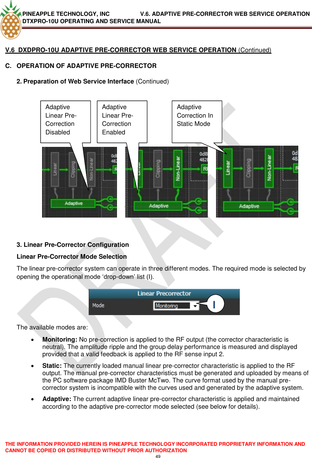 PINEAPPLE TECHNOLOGY, INC               V.6. ADAPTIVE PRE-CORRECTOR WEB SERVICE OPERATION DTXPRO-10U OPERATING AND SERVICE MANUAL  THE INFORMATION PROVIDED HEREIN IS PINEAPPLE TECHNOLOGY INCORPORATED PROPRIETARY INFORMATION AND CANNOT BE COPIED OR DISTRIBUTED WITHOUT PRIOR AUTHORIZATION 49   V.6  DXDPRO-10U ADAPTIVE PRE-CORRECTOR WEB SERVICE OPERATION (Continued) C.  OPERATION OF ADAPTIVE PRE-CORRECTOR 2. Preparation of Web Service Interface (Continued)                    3. Linear Pre-Corrector Configuration Linear Pre-Corrector Mode Selection The linear pre-corrector system can operate in three different modes. The required mode is selected by opening the operational mode ‗drop-down‘ list (I).     The available modes are:   Monitoring: No pre-correction is applied to the RF output (the corrector characteristic is neutral). The amplitude ripple and the group delay performance is measured and displayed provided that a valid feedback is applied to the RF sense input 2.  Static: The currently loaded manual linear pre-corrector characteristic is applied to the RF output. The manual pre-corrector characteristics must be generated and uploaded by means of the PC software package IMD Buster McTwo. The curve format used by the manual pre-corrector system is incompatible with the curves used and generated by the adaptive system.   Adaptive: The current adaptive linear pre-corrector characteristic is applied and maintained according to the adaptive pre-corrector mode selected (see below for details).     Adaptive Linear Pre-Correction Disabled Disabled Adaptive Linear Pre-Correction Enabled  Adaptive Correction In Static Mode I  I 