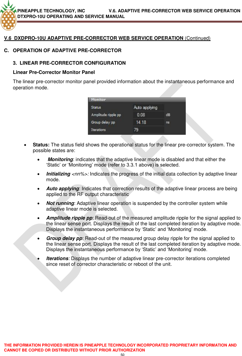 PINEAPPLE TECHNOLOGY, INC               V.6. ADAPTIVE PRE-CORRECTOR WEB SERVICE OPERATION DTXPRO-10U OPERATING AND SERVICE MANUAL  THE INFORMATION PROVIDED HEREIN IS PINEAPPLE TECHNOLOGY INCORPORATED PROPRIETARY INFORMATION AND CANNOT BE COPIED OR DISTRIBUTED WITHOUT PRIOR AUTHORIZATION 50   V.6  DXDPRO-10U ADAPTIVE PRE-CORRECTOR WEB SERVICE OPERATION (Continued) C.  OPERATION OF ADAPTIVE PRE-CORRECTOR  3.  LINEAR PRE-CORRECTOR CONFIGURATION Linear Pre-Corrector Monitor Panel  The linear pre-corrector monitor panel provided information about the instantaneous performance and operation mode.     Status: The status field shows the operational status for the linear pre-corrector system. The possible states are:   Monitoring: indicates that the adaptive linear mode is disabled and that either the ‗Static‘ or ‗Monitoring‘ mode (refer to 3.3.1 above) is selected.  Initializing &lt;nn%&gt;: Indicates the progress of the initial data collection by adaptive linear  mode.   Auto applying: Indicates that correction results of the adaptive linear process are being applied to the RF output characteristic   Not running: Adaptive linear operation is suspended by the controller system while adaptive linear mode is selected.  Amplitude ripple pp: Read-out of the measured amplitude ripple for the signal applied to the linear sense port. Displays the result of the last completed iteration by adaptive mode. Displays the instantaneous performance by ‗Static‘ and ‗Monitoring‘ mode.  Group delay pp: Read-out of the measured group delay ripple for the signal applied to the linear sense port. Displays the result of the last completed iteration by adaptive mode. Displays the instantaneous performance by ‗Static‘ and ‗Monitoring‘ mode.   Iterations: Displays the number of adaptive linear pre-corrector iterations completed since reset of corrector characteristic or reboot of the unit.     