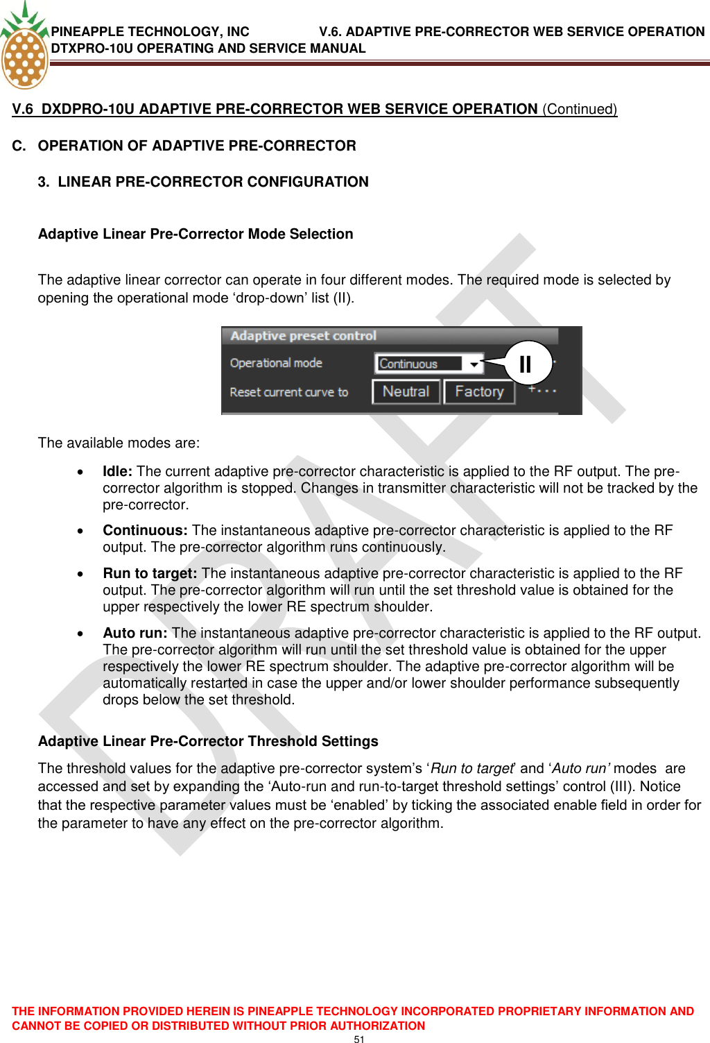 PINEAPPLE TECHNOLOGY, INC               V.6. ADAPTIVE PRE-CORRECTOR WEB SERVICE OPERATION DTXPRO-10U OPERATING AND SERVICE MANUAL  THE INFORMATION PROVIDED HEREIN IS PINEAPPLE TECHNOLOGY INCORPORATED PROPRIETARY INFORMATION AND CANNOT BE COPIED OR DISTRIBUTED WITHOUT PRIOR AUTHORIZATION 51   V.6  DXDPRO-10U ADAPTIVE PRE-CORRECTOR WEB SERVICE OPERATION (Continued) C.  OPERATION OF ADAPTIVE PRE-CORRECTOR  3.  LINEAR PRE-CORRECTOR CONFIGURATION  Adaptive Linear Pre-Corrector Mode Selection  The adaptive linear corrector can operate in four different modes. The required mode is selected by opening the operational mode ‗drop-down‘ list (II).         The available modes are:  Idle: The current adaptive pre-corrector characteristic is applied to the RF output. The pre-corrector algorithm is stopped. Changes in transmitter characteristic will not be tracked by the pre-corrector.  Continuous: The instantaneous adaptive pre-corrector characteristic is applied to the RF output. The pre-corrector algorithm runs continuously.  Run to target: The instantaneous adaptive pre-corrector characteristic is applied to the RF output. The pre-corrector algorithm will run until the set threshold value is obtained for the upper respectively the lower RE spectrum shoulder.   Auto run: The instantaneous adaptive pre-corrector characteristic is applied to the RF output. The pre-corrector algorithm will run until the set threshold value is obtained for the upper respectively the lower RE spectrum shoulder. The adaptive pre-corrector algorithm will be automatically restarted in case the upper and/or lower shoulder performance subsequently drops below the set threshold.    Adaptive Linear Pre-Corrector Threshold Settings The threshold values for the adaptive pre-corrector system‘s ‗Run to target‘ and ‗Auto run’ modes  are accessed and set by expanding the ‗Auto-run and run-to-target threshold settings‘ control (III). Notice that the respective parameter values must be ‗enabled‘ by ticking the associated enable field in order for the parameter to have any effect on the pre-corrector algorithm.            II 