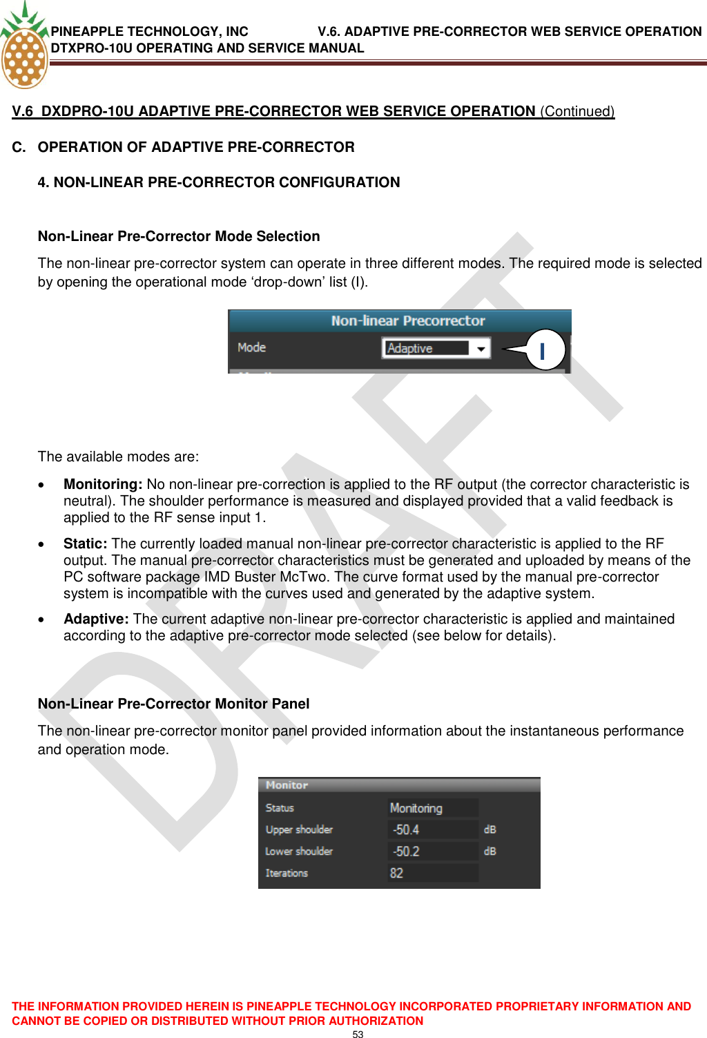 PINEAPPLE TECHNOLOGY, INC               V.6. ADAPTIVE PRE-CORRECTOR WEB SERVICE OPERATION DTXPRO-10U OPERATING AND SERVICE MANUAL  THE INFORMATION PROVIDED HEREIN IS PINEAPPLE TECHNOLOGY INCORPORATED PROPRIETARY INFORMATION AND CANNOT BE COPIED OR DISTRIBUTED WITHOUT PRIOR AUTHORIZATION 53   V.6  DXDPRO-10U ADAPTIVE PRE-CORRECTOR WEB SERVICE OPERATION (Continued) C.  OPERATION OF ADAPTIVE PRE-CORRECTOR 4. NON-LINEAR PRE-CORRECTOR CONFIGURATION  Non-Linear Pre-Corrector Mode Selection The non-linear pre-corrector system can operate in three different modes. The required mode is selected by opening the operational mode ‗drop-down‘ list (I).        The available modes are:   Monitoring: No non-linear pre-correction is applied to the RF output (the corrector characteristic is neutral). The shoulder performance is measured and displayed provided that a valid feedback is applied to the RF sense input 1.  Static: The currently loaded manual non-linear pre-corrector characteristic is applied to the RF output. The manual pre-corrector characteristics must be generated and uploaded by means of the PC software package IMD Buster McTwo. The curve format used by the manual pre-corrector system is incompatible with the curves used and generated by the adaptive system.   Adaptive: The current adaptive non-linear pre-corrector characteristic is applied and maintained according to the adaptive pre-corrector mode selected (see below for details).   Non-Linear Pre-Corrector Monitor Panel The non-linear pre-corrector monitor panel provided information about the instantaneous performance and operation mode.        I  I 