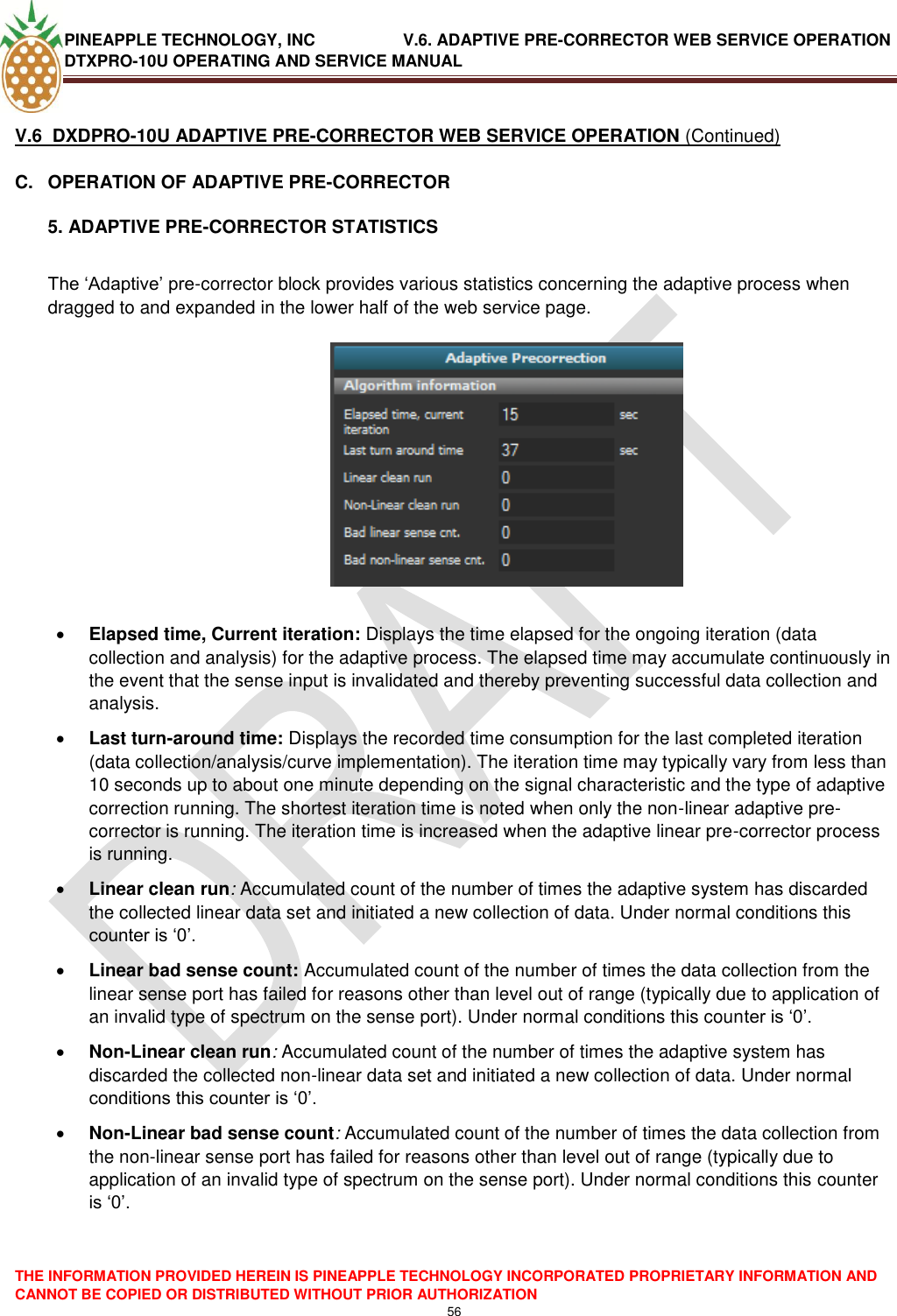 PINEAPPLE TECHNOLOGY, INC               V.6. ADAPTIVE PRE-CORRECTOR WEB SERVICE OPERATION DTXPRO-10U OPERATING AND SERVICE MANUAL  THE INFORMATION PROVIDED HEREIN IS PINEAPPLE TECHNOLOGY INCORPORATED PROPRIETARY INFORMATION AND CANNOT BE COPIED OR DISTRIBUTED WITHOUT PRIOR AUTHORIZATION 56   V.6  DXDPRO-10U ADAPTIVE PRE-CORRECTOR WEB SERVICE OPERATION (Continued) C.  OPERATION OF ADAPTIVE PRE-CORRECTOR 5. ADAPTIVE PRE-CORRECTOR STATISTICS  The ‗Adaptive‘ pre-corrector block provides various statistics concerning the adaptive process when dragged to and expanded in the lower half of the web service page.      Elapsed time, Current iteration: Displays the time elapsed for the ongoing iteration (data collection and analysis) for the adaptive process. The elapsed time may accumulate continuously in the event that the sense input is invalidated and thereby preventing successful data collection and analysis.  Last turn-around time: Displays the recorded time consumption for the last completed iteration (data collection/analysis/curve implementation). The iteration time may typically vary from less than 10 seconds up to about one minute depending on the signal characteristic and the type of adaptive correction running. The shortest iteration time is noted when only the non-linear adaptive pre-corrector is running. The iteration time is increased when the adaptive linear pre-corrector process is running.  Linear clean run: Accumulated count of the number of times the adaptive system has discarded the collected linear data set and initiated a new collection of data. Under normal conditions this counter is ‗0‘.   Linear bad sense count: Accumulated count of the number of times the data collection from the linear sense port has failed for reasons other than level out of range (typically due to application of an invalid type of spectrum on the sense port). Under normal conditions this counter is ‗0‘.  Non-Linear clean run: Accumulated count of the number of times the adaptive system has discarded the collected non-linear data set and initiated a new collection of data. Under normal conditions this counter is ‗0‘.   Non-Linear bad sense count: Accumulated count of the number of times the data collection from the non-linear sense port has failed for reasons other than level out of range (typically due to application of an invalid type of spectrum on the sense port). Under normal conditions this counter is ‗0‘.    