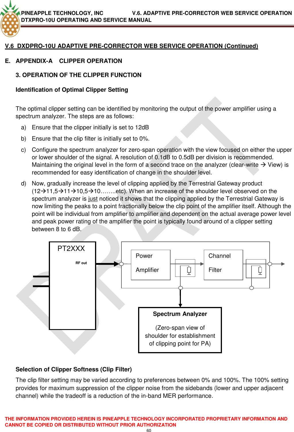 PINEAPPLE TECHNOLOGY, INC               V.6. ADAPTIVE PRE-CORRECTOR WEB SERVICE OPERATION DTXPRO-10U OPERATING AND SERVICE MANUAL  THE INFORMATION PROVIDED HEREIN IS PINEAPPLE TECHNOLOGY INCORPORATED PROPRIETARY INFORMATION AND CANNOT BE COPIED OR DISTRIBUTED WITHOUT PRIOR AUTHORIZATION 60   V.6  DXDPRO-10U ADAPTIVE PRE-CORRECTOR WEB SERVICE OPERATION (Continued) E.  APPENDIX-A    CLIPPER OPERATION 3. OPERATION OF THE CLIPPER FUNCTION Identification of Optimal Clipper Setting  The optimal clipper setting can be identified by monitoring the output of the power amplifier using a spectrum analyzer. The steps are as follows: a)  Ensure that the clipper initially is set to 12dB b)  Ensure that the clip filter is initially set to 0%. c)  Configure the spectrum analyzer for zero-span operation with the view focused on either the upper or lower shoulder of the signal. A resolution of 0.1dB to 0.5dB per division is recommended. Maintaining the original level in the form of a second trace on the analyzer (clear-write  View) is recommended for easy identification of change in the shoulder level. d)  Now, gradually increase the level of clipping applied by the Terrestrial Gateway product (1211,51110,510……..etc). When an increase of the shoulder level observed on the spectrum analyzer is just noticed it shows that the clipping applied by the Terrestrial Gateway is now limiting the peaks to a point fractionally below the clip point of the amplifier itself. Although the point will be individual from amplifier to amplifier and dependent on the actual average power level and peak power rating of the amplifier the point is typically found around of a clipper setting between 8 to 6 dB.                     Selection of Clipper Softness (Clip Filter) The clip filter setting may be varied according to preferences between 0% and 100%. The 100% setting provides for maximum suppression of the clipper noise from the sidebands (lower and upper adjacent channel) while the tradeoff is a reduction of the in-band MER performance.   PT2XXX             Power Amplifier Channel Filter     RF out   Spectrum Analyzer (Zero-span view of shoulder for establishment of clipping point for PA) 