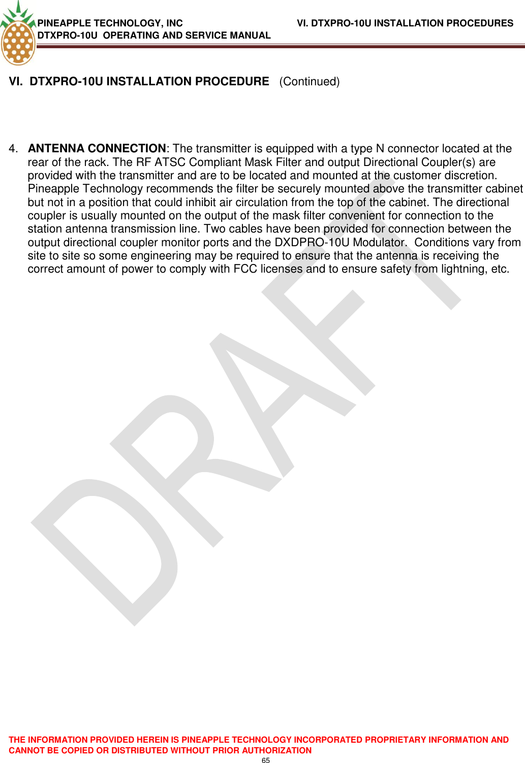 PINEAPPLE TECHNOLOGY, INC              VI. DTXPRO-10U INSTALLATION PROCEDURES DTXPRO-10U  OPERATING AND SERVICE MANUAL  THE INFORMATION PROVIDED HEREIN IS PINEAPPLE TECHNOLOGY INCORPORATED PROPRIETARY INFORMATION AND CANNOT BE COPIED OR DISTRIBUTED WITHOUT PRIOR AUTHORIZATION 65   VI.  DTXPRO-10U INSTALLATION PROCEDURE   (Continued)     4. ANTENNA CONNECTION: The transmitter is equipped with a type N connector located at the rear of the rack. The RF ATSC Compliant Mask Filter and output Directional Coupler(s) are provided with the transmitter and are to be located and mounted at the customer discretion. Pineapple Technology recommends the filter be securely mounted above the transmitter cabinet but not in a position that could inhibit air circulation from the top of the cabinet. The directional coupler is usually mounted on the output of the mask filter convenient for connection to the station antenna transmission line. Two cables have been provided for connection between the output directional coupler monitor ports and the DXDPRO-10U Modulator.  Conditions vary from site to site so some engineering may be required to ensure that the antenna is receiving the correct amount of power to comply with FCC licenses and to ensure safety from lightning, etc.                        