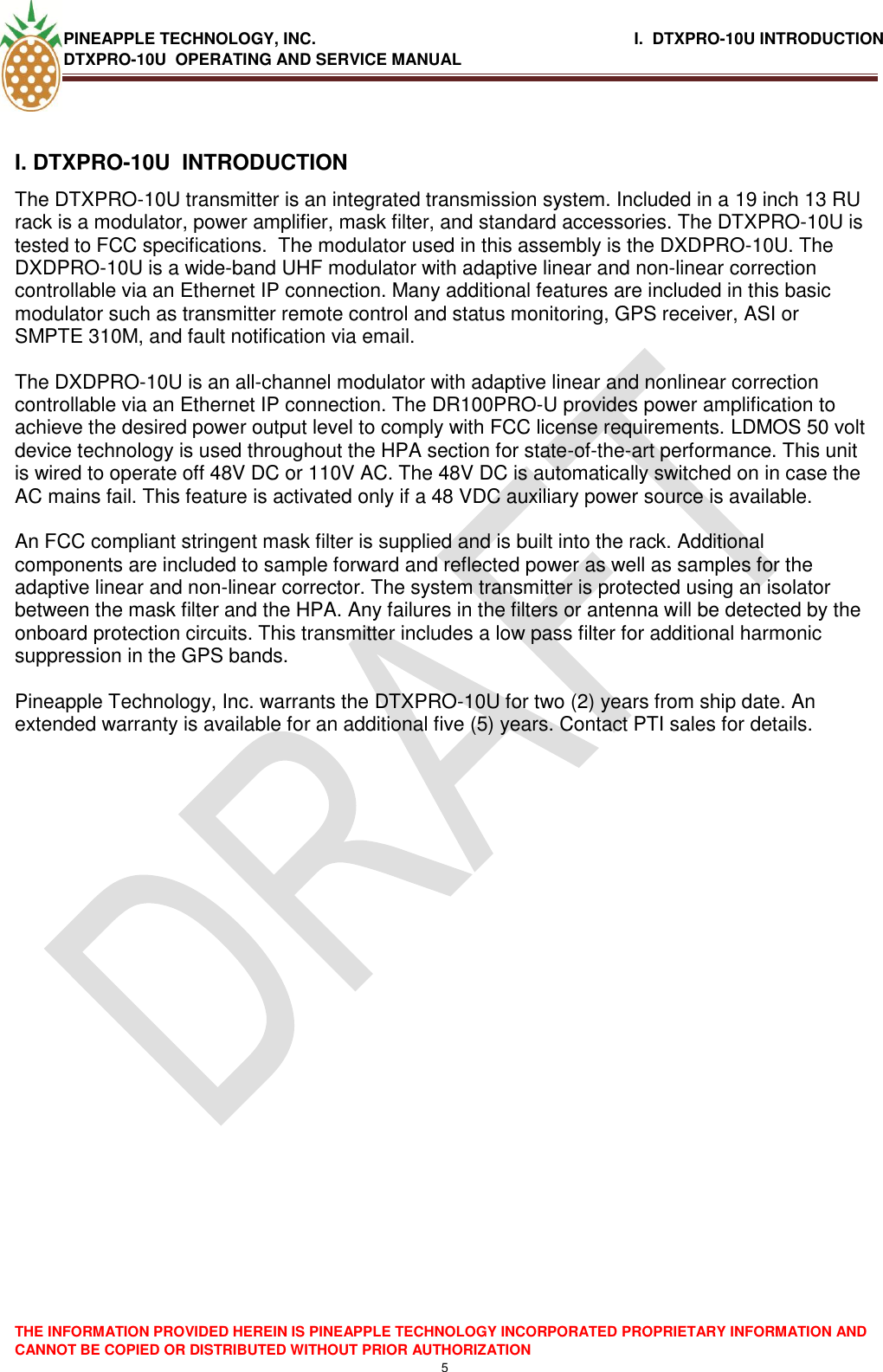 PINEAPPLE TECHNOLOGY, INC.                                                              I.  DTXPRO-10U INTRODUCTION DTXPRO-10U  OPERATING AND SERVICE MANUAL    THE INFORMATION PROVIDED HEREIN IS PINEAPPLE TECHNOLOGY INCORPORATED PROPRIETARY INFORMATION AND CANNOT BE COPIED OR DISTRIBUTED WITHOUT PRIOR AUTHORIZATION 5  I. DTXPRO-10U  INTRODUCTION  The DTXPRO-10U transmitter is an integrated transmission system. Included in a 19 inch 13 RU rack is a modulator, power amplifier, mask filter, and standard accessories. The DTXPRO-10U is tested to FCC specifications.  The modulator used in this assembly is the DXDPRO-10U. The DXDPRO-10U is a wide-band UHF modulator with adaptive linear and non-linear correction controllable via an Ethernet IP connection. Many additional features are included in this basic modulator such as transmitter remote control and status monitoring, GPS receiver, ASI or SMPTE 310M, and fault notification via email.   The DXDPRO-10U is an all-channel modulator with adaptive linear and nonlinear correction controllable via an Ethernet IP connection. The DR100PRO-U provides power amplification to achieve the desired power output level to comply with FCC license requirements. LDMOS 50 volt device technology is used throughout the HPA section for state-of-the-art performance. This unit is wired to operate off 48V DC or 110V AC. The 48V DC is automatically switched on in case the AC mains fail. This feature is activated only if a 48 VDC auxiliary power source is available.   An FCC compliant stringent mask filter is supplied and is built into the rack. Additional components are included to sample forward and reflected power as well as samples for the adaptive linear and non-linear corrector. The system transmitter is protected using an isolator between the mask filter and the HPA. Any failures in the filters or antenna will be detected by the onboard protection circuits. This transmitter includes a low pass filter for additional harmonic suppression in the GPS bands.  Pineapple Technology, Inc. warrants the DTXPRO-10U for two (2) years from ship date. An extended warranty is available for an additional five (5) years. Contact PTI sales for details.  