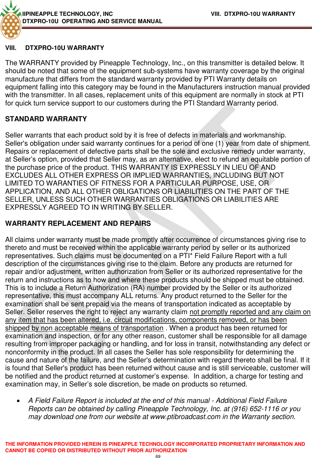 IIPINEAPPLE TECHNOLOGY, INC          VIII.  DTXPRO-10U WARRANTY DTXPRO-10U  OPERATING AND SERVICE MANUAL  THE INFORMATION PROVIDED HEREIN IS PINEAPPLE TECHNOLOGY INCORPORATED PROPRIETARY INFORMATION AND CANNOT BE COPIED OR DISTRIBUTED WITHOUT PRIOR AUTHORIZATION 69   VIII.  DTXPRO-10U WARRANTY   The WARRANTY provided by Pineapple Technology, Inc., on this transmitter is detailed below. It should be noted that some of the equipment sub-systems have warranty coverage by the original manufacture that differs from the standard warranty provided by PTI Warranty details on equipment falling into this category may be found in the Manufacturers instruction manual provided with the transmitter. In all cases, replacement units of this equipment are normally in stock at PTI for quick turn service support to our customers during the PTI Standard Warranty period.   STANDARD WARRANTY   Seller warrants that each product sold by it is free of defects in materials and workmanship. Seller&apos;s obligation under said warranty continues for a period of one (1) year from date of shipment. Repairs or replacement of defective parts shall be the sole and exclusive remedy under warranty, at Seller‘s option, provided that Seller may, as an alternative, elect to refund an equitable portion of the purchase price of the product. THIS WARRANTY IS EXPRESSLY IN LIEU OF AND EXCLUDES ALL OTHER EXPRESS OR IMPLIED WARRANTIES, INCLUDING BUT NOT LIMITED TO WARANTIES OF FITNESS FOR A PARTICULAR PURPOSE, USE, OR APPLICATION, AND ALL OTHER OBLIGATIONS OR LIABILITIES ON THE PART OF THE SELLER, UNLESS SUCH OTHER WARRANTIES OBLIGATIONS OR LIABILITIES ARE EXPRESSLY AGREED TO IN WRITING BY SELLER.   WARRANTY REPLACEMENT AND REPAIRS   All claims under warranty must be made promptly after occurrence of circumstances giving rise to thereto and must be received within the applicable warranty period by seller or its authorized representatives. Such claims must be documented on a PTI* Field Failure Report with a full description of the circumstances giving rise to the claim. Before any products are returned for repair and/or adjustment, written authorization from Seller or its authorized representative for the return and instructions as to how and where these products should be shipped must be obtained. This is to include a Return Authorization (RA) number provided by the Seller or its authorized representative, this must accompany ALL returns. Any product returned to the Seller for the examination shall be sent prepaid via the means of transportation indicated as acceptable by Seller. Seller reserves the right to reject any warranty claim not promptly reported and any claim on any item that has been altered, i.e. circuit modifications, components removed, or has been shipped by non acceptable means of transportation . When a product has been returned for examination and inspection, or for any other reason, customer shall be responsible for all damage resulting from improper packaging or handling, and for loss in transit, notwithstanding any defect or nonconformity in the product. In all cases the Seller has sole responsibility for determining the cause and nature of the failure, and the Seller&apos;s determination with regard thereto shall be final. If it is found that Seller&apos;s product has been returned without cause and is still serviceable, customer will be notified and the product returned at customer‘s expense.  In addition, a charge for testing and examination may, in Seller‘s sole discretion, be made on products so returned.    A Field Failure Report is included at the end of this manual - Additional Field Failure Reports can be obtained by calling Pineapple Technology, Inc. at (916) 652-1116 or you may download one from our website at www.ptibroadcast.com in the Warranty section. 