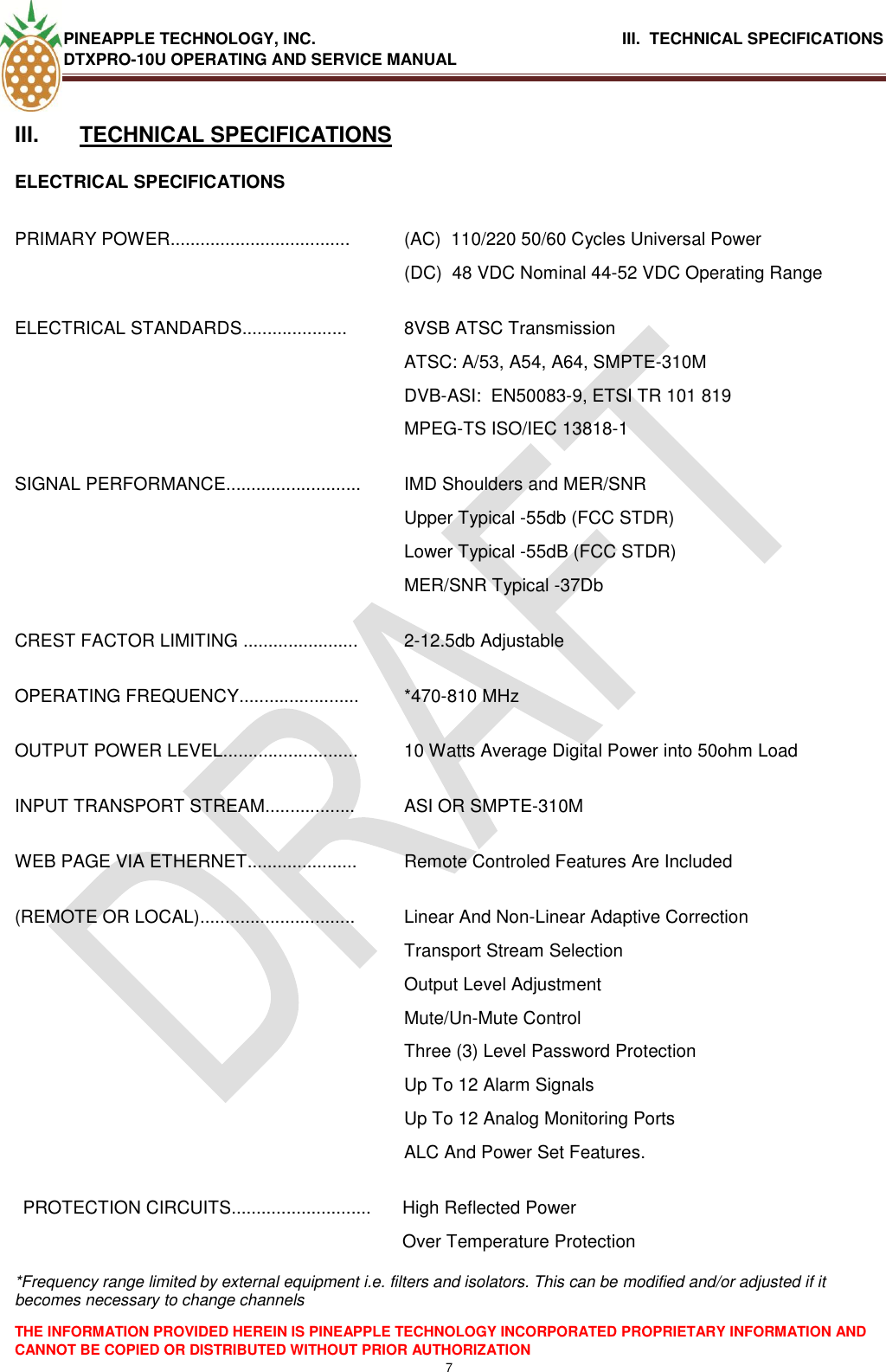 PINEAPPLE TECHNOLOGY, INC.                                      III.  TECHNICAL SPECIFICATIONS DTXPRO-10U OPERATING AND SERVICE MANUAL  THE INFORMATION PROVIDED HEREIN IS PINEAPPLE TECHNOLOGY INCORPORATED PROPRIETARY INFORMATION AND CANNOT BE COPIED OR DISTRIBUTED WITHOUT PRIOR AUTHORIZATION 7   III.  TECHNICAL SPECIFICATIONS ELECTRICAL SPECIFICATIONS  PRIMARY POWER.................................... (AC)  110/220 50/60 Cycles Universal Power (DC)  48 VDC Nominal 44-52 VDC Operating Range ELECTRICAL STANDARDS..................... 8VSB ATSC Transmission ATSC: A/53, A54, A64, SMPTE-310M DVB-ASI:  EN50083-9, ETSI TR 101 819 MPEG-TS ISO/IEC 13818-1 SIGNAL PERFORMANCE........................... IMD Shoulders and MER/SNR  Upper Typical -55db (FCC STDR) Lower Typical -55dB (FCC STDR) MER/SNR Typical -37Db CREST FACTOR LIMITING ....................... 2-12.5db Adjustable OPERATING FREQUENCY........................ *470-810 MHz OUTPUT POWER LEVEL........................... 10 Watts Average Digital Power into 50ohm Load INPUT TRANSPORT STREAM.................. ASI OR SMPTE-310M WEB PAGE VIA ETHERNET...................... Remote Controled Features Are Included (REMOTE OR LOCAL)............................... Linear And Non-Linear Adaptive Correction Transport Stream Selection Output Level Adjustment Mute/Un-Mute Control Three (3) Level Password Protection Up To 12 Alarm Signals Up To 12 Analog Monitoring Ports  ALC And Power Set Features. PROTECTION CIRCUITS............................ High Reflected Power  Over Temperature Protection  *Frequency range limited by external equipment i.e. filters and isolators. This can be modified and/or adjusted if it becomes necessary to change channels  