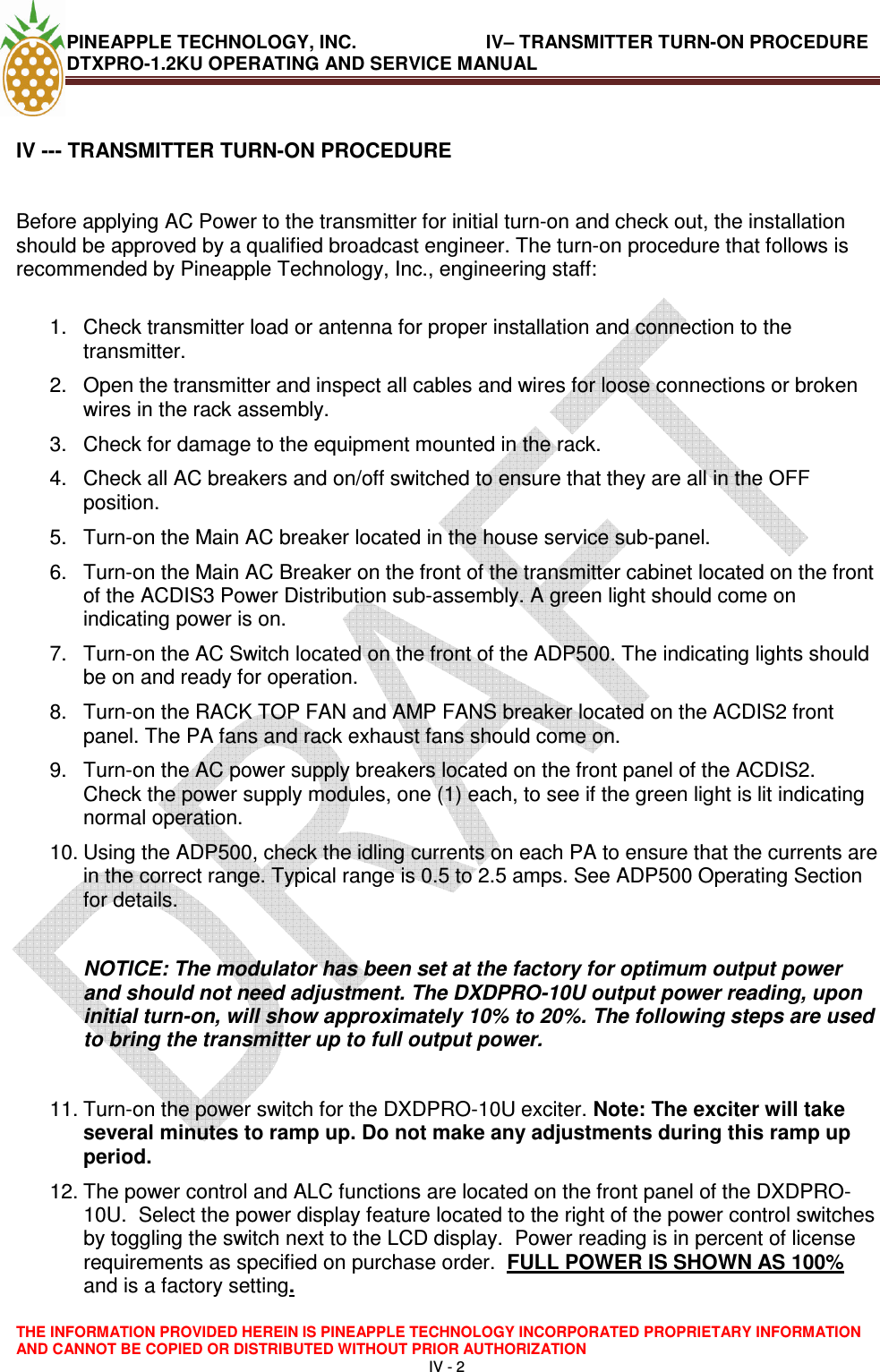 PINEAPPLE TECHNOLOGY, INC.                         IV– TRANSMITTER TURN-ON PROCEDURE DTXPRO-1.2KU OPERATING AND SERVICE MANUAL  THE INFORMATION PROVIDED HEREIN IS PINEAPPLE TECHNOLOGY INCORPORATED PROPRIETARY INFORMATION AND CANNOT BE COPIED OR DISTRIBUTED WITHOUT PRIOR AUTHORIZATION IV - 2   IV --- TRANSMITTER TURN-ON PROCEDURE    Before applying AC Power to the transmitter for initial turn-on and check out, the installation should be approved by a qualified broadcast engineer. The turn-on procedure that follows is recommended by Pineapple Technology, Inc., engineering staff:   1.  Check transmitter load or antenna for proper installation and connection to the transmitter.  2.  Open the transmitter and inspect all cables and wires for loose connections or broken wires in the rack assembly.  3.  Check for damage to the equipment mounted in the rack.  4.  Check all AC breakers and on/off switched to ensure that they are all in the OFF position.  5.  Turn-on the Main AC breaker located in the house service sub-panel.  6.  Turn-on the Main AC Breaker on the front of the transmitter cabinet located on the front of the ACDIS3 Power Distribution sub-assembly. A green light should come on indicating power is on.  7.  Turn-on the AC Switch located on the front of the ADP500. The indicating lights should be on and ready for operation.  8.  Turn-on the RACK TOP FAN and AMP FANS breaker located on the ACDIS2 front panel. The PA fans and rack exhaust fans should come on.  9.  Turn-on the AC power supply breakers located on the front panel of the ACDIS2. Check the power supply modules, one (1) each, to see if the green light is lit indicating normal operation.  10. Using the ADP500, check the idling currents on each PA to ensure that the currents are in the correct range. Typical range is 0.5 to 2.5 amps. See ADP500 Operating Section for details.   NOTICE: The modulator has been set at the factory for optimum output power and should not need adjustment. The DXDPRO-10U output power reading, upon initial turn-on, will show approximately 10% to 20%. The following steps are used to bring the transmitter up to full output power.   11. Turn-on the power switch for the DXDPRO-10U exciter. Note: The exciter will take several minutes to ramp up. Do not make any adjustments during this ramp up period. 12. The power control and ALC functions are located on the front panel of the DXDPRO-10U.  Select the power display feature located to the right of the power control switches by toggling the switch next to the LCD display.  Power reading is in percent of license requirements as specified on purchase order.  FULL POWER IS SHOWN AS 100% and is a factory setting.   