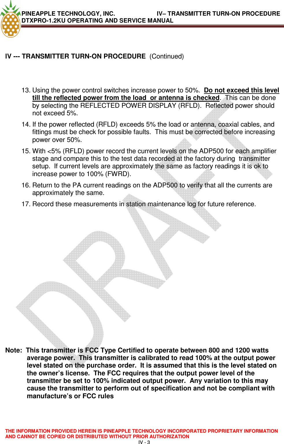 PINEAPPLE TECHNOLOGY, INC.                         IV– TRANSMITTER TURN-ON PROCEDURE DTXPRO-1.2KU OPERATING AND SERVICE MANUAL  THE INFORMATION PROVIDED HEREIN IS PINEAPPLE TECHNOLOGY INCORPORATED PROPRIETARY INFORMATION AND CANNOT BE COPIED OR DISTRIBUTED WITHOUT PRIOR AUTHORIZATION IV - 3    lV --- TRANSMITTER TURN-ON PROCEDURE  (Continued)   13. Using the power control switches increase power to 50%.  Do not exceed this level till the reflected power from the load  or antenna is checked.  This can be done by selecting the REFLECTED POWER DISPLAY (RFLD).  Reflected power should not exceed 5%. 14. If the power reflected (RFLD) exceeds 5% the load or antenna, coaxial cables, and fittings must be check for possible faults.  This must be corrected before increasing power over 50%.  15. With &lt;5% (RFLD) power record the current levels on the ADP500 for each amplifier stage and compare this to the test data recorded at the factory during  transmitter setup.  If current levels are approximately the same as factory readings it is ok to increase power to 100% (FWRD).    16. Return to the PA current readings on the ADP500 to verify that all the currents are approximately the same. 17. Record these measurements in station maintenance log for future reference.              Note:  This transmitter is FCC Type Certified to operate between 800 and 1200 watts average power.  This transmitter is calibrated to read 100% at the output power level stated on the purchase order.  It is assumed that this is the level stated on the owner’s license.  The FCC requires that the output power level of the transmitter be set to 100% indicated output power.  Any variation to this may cause the transmitter to perform out of specification and not be compliant with manufacture’s or FCC rules