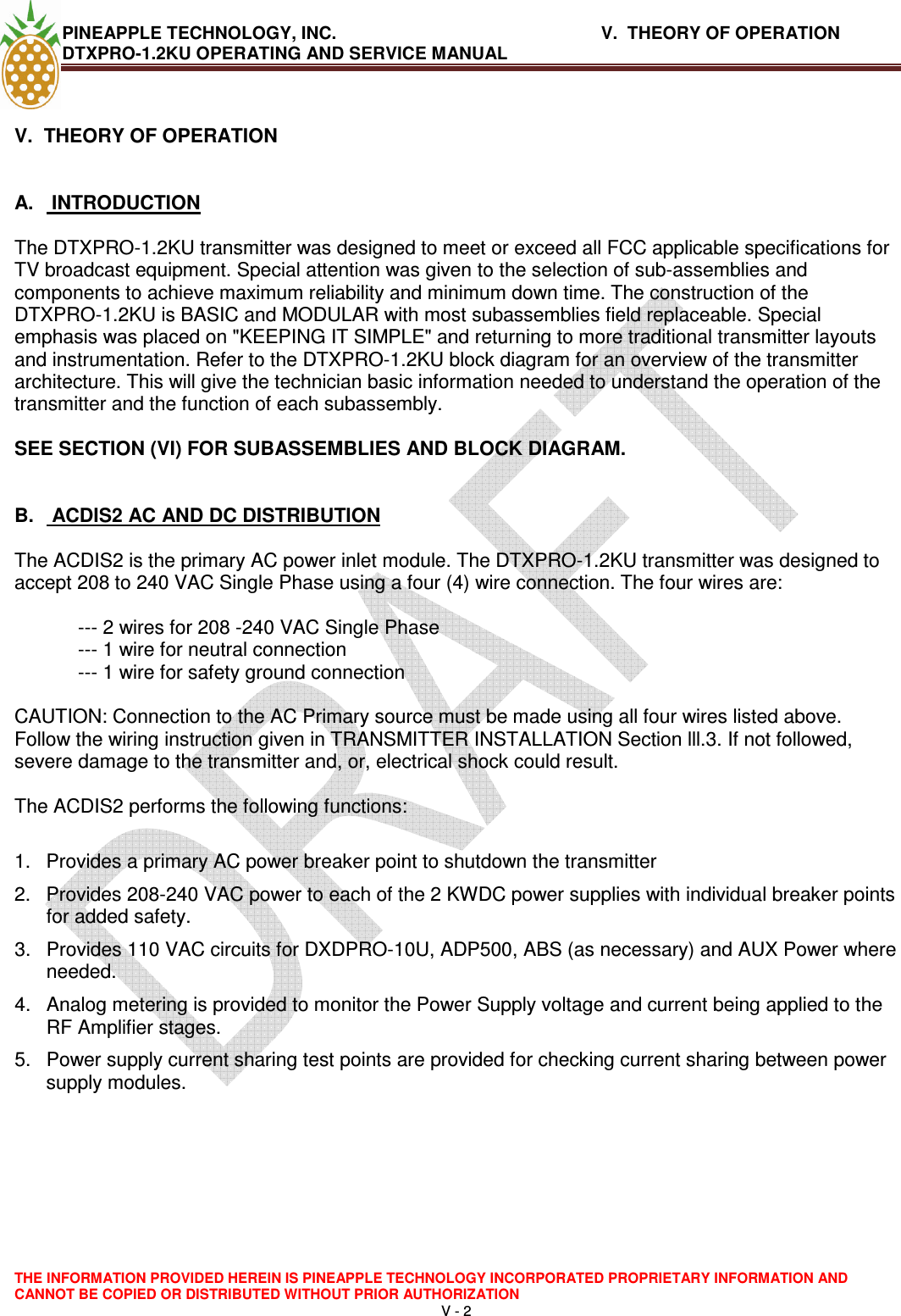 PINEAPPLE TECHNOLOGY, INC.       V.  THEORY OF OPERATION     DTXPRO-1.2KU OPERATING AND SERVICE MANUAL  THE INFORMATION PROVIDED HEREIN IS PINEAPPLE TECHNOLOGY INCORPORATED PROPRIETARY INFORMATION AND CANNOT BE COPIED OR DISTRIBUTED WITHOUT PRIOR AUTHORIZATION V - 2   V.  THEORY OF OPERATION   A.   INTRODUCTION   The DTXPRO-1.2KU transmitter was designed to meet or exceed all FCC applicable specifications for TV broadcast equipment. Special attention was given to the selection of sub-assemblies and components to achieve maximum reliability and minimum down time. The construction of the DTXPRO-1.2KU is BASIC and MODULAR with most subassemblies field replaceable. Special emphasis was placed on &quot;KEEPING IT SIMPLE&quot; and returning to more traditional transmitter layouts and instrumentation. Refer to the DTXPRO-1.2KU block diagram for an overview of the transmitter architecture. This will give the technician basic information needed to understand the operation of the transmitter and the function of each subassembly.   SEE SECTION (VI) FOR SUBASSEMBLIES AND BLOCK DIAGRAM.    B.   ACDIS2 AC AND DC DISTRIBUTION   The ACDIS2 is the primary AC power inlet module. The DTXPRO-1.2KU transmitter was designed to accept 208 to 240 VAC Single Phase using a four (4) wire connection. The four wires are:   --- 2 wires for 208 -240 VAC Single Phase  --- 1 wire for neutral connection  --- 1 wire for safety ground connection   CAUTION: Connection to the AC Primary source must be made using all four wires listed above. Follow the wiring instruction given in TRANSMITTER INSTALLATION Section lll.3. If not followed, severe damage to the transmitter and, or, electrical shock could result.   The ACDIS2 performs the following functions:   1.  Provides a primary AC power breaker point to shutdown the transmitter  2.  Provides 208-240 VAC power to each of the 2 KWDC power supplies with individual breaker points for added safety.  3.  Provides 110 VAC circuits for DXDPRO-10U, ADP500, ABS (as necessary) and AUX Power where needed.  4.  Analog metering is provided to monitor the Power Supply voltage and current being applied to the RF Amplifier stages.  5.  Power supply current sharing test points are provided for checking current sharing between power supply modules.      