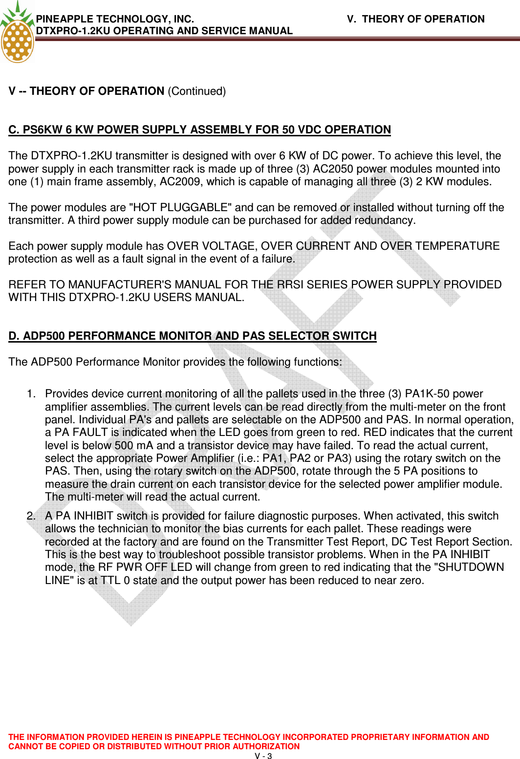 PINEAPPLE TECHNOLOGY, INC.       V.  THEORY OF OPERATION     DTXPRO-1.2KU OPERATING AND SERVICE MANUAL  THE INFORMATION PROVIDED HEREIN IS PINEAPPLE TECHNOLOGY INCORPORATED PROPRIETARY INFORMATION AND CANNOT BE COPIED OR DISTRIBUTED WITHOUT PRIOR AUTHORIZATION V - 3    V -- THEORY OF OPERATION (Continued)   C. PS6KW 6 KW POWER SUPPLY ASSEMBLY FOR 50 VDC OPERATION   The DTXPRO-1.2KU transmitter is designed with over 6 KW of DC power. To achieve this level, the power supply in each transmitter rack is made up of three (3) AC2050 power modules mounted into one (1) main frame assembly, AC2009, which is capable of managing all three (3) 2 KW modules.  The power modules are &quot;HOT PLUGGABLE&quot; and can be removed or installed without turning off the transmitter. A third power supply module can be purchased for added redundancy.  Each power supply module has OVER VOLTAGE, OVER CURRENT AND OVER TEMPERATURE protection as well as a fault signal in the event of a failure.   REFER TO MANUFACTURER&apos;S MANUAL FOR THE RRSI SERIES POWER SUPPLY PROVIDED WITH THIS DTXPRO-1.2KU USERS MANUAL.    D. ADP500 PERFORMANCE MONITOR AND PAS SELECTOR SWITCH   The ADP500 Performance Monitor provides the following functions:   1.  Provides device current monitoring of all the pallets used in the three (3) PA1K-50 power amplifier assemblies. The current levels can be read directly from the multi-meter on the front panel. Individual PA&apos;s and pallets are selectable on the ADP500 and PAS. In normal operation, a PA FAULT is indicated when the LED goes from green to red. RED indicates that the current level is below 500 mA and a transistor device may have failed. To read the actual current, select the appropriate Power Amplifier (i.e.: PA1, PA2 or PA3) using the rotary switch on the PAS. Then, using the rotary switch on the ADP500, rotate through the 5 PA positions to measure the drain current on each transistor device for the selected power amplifier module. The multi-meter will read the actual current.  2.  A PA INHIBIT switch is provided for failure diagnostic purposes. When activated, this switch allows the technician to monitor the bias currents for each pallet. These readings were recorded at the factory and are found on the Transmitter Test Report, DC Test Report Section. This is the best way to troubleshoot possible transistor problems. When in the PA INHIBIT mode, the RF PWR OFF LED will change from green to red indicating that the &quot;SHUTDOWN LINE&quot; is at TTL 0 state and the output power has been reduced to near zero.     