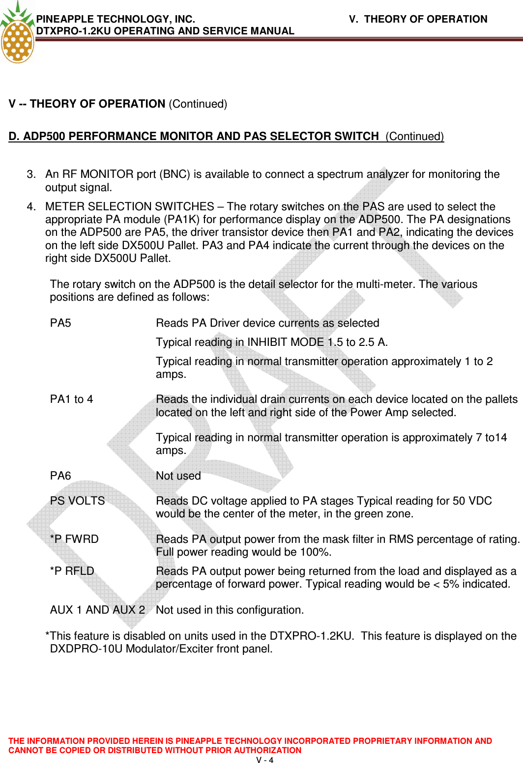 PINEAPPLE TECHNOLOGY, INC.       V.  THEORY OF OPERATION     DTXPRO-1.2KU OPERATING AND SERVICE MANUAL  THE INFORMATION PROVIDED HEREIN IS PINEAPPLE TECHNOLOGY INCORPORATED PROPRIETARY INFORMATION AND CANNOT BE COPIED OR DISTRIBUTED WITHOUT PRIOR AUTHORIZATION V - 4    V -- THEORY OF OPERATION (Continued)  D. ADP500 PERFORMANCE MONITOR AND PAS SELECTOR SWITCH  (Continued)  3.  An RF MONITOR port (BNC) is available to connect a spectrum analyzer for monitoring the output signal.  4.  METER SELECTION SWITCHES – The rotary switches on the PAS are used to select the appropriate PA module (PA1K) for performance display on the ADP500. The PA designations on the ADP500 are PA5, the driver transistor device then PA1 and PA2, indicating the devices on the left side DX500U Pallet. PA3 and PA4 indicate the current through the devices on the right side DX500U Pallet.  The rotary switch on the ADP500 is the detail selector for the multi-meter. The various positions are defined as follows:   PA5       Reads PA Driver device currents as selected  Typical reading in INHIBIT MODE 1.5 to 2.5 A.  Typical reading in normal transmitter operation approximately 1 to 2 amps. PA1 to 4  Reads the individual drain currents on each device located on the pallets located on the left and right side of the Power Amp selected.   Typical reading in normal transmitter operation is approximately 7 to14 amps. PA6  Not used PS VOLTS  Reads DC voltage applied to PA stages Typical reading for 50 VDC would be the center of the meter, in the green zone. *P FWRD  Reads PA output power from the mask filter in RMS percentage of rating. Full power reading would be 100%.  *P RFLD  Reads PA output power being returned from the load and displayed as a percentage of forward power. Typical reading would be &lt; 5% indicated.   AUX 1 AND AUX 2  Not used in this configuration.   *This feature is disabled on units used in the DTXPRO-1.2KU.  This feature is displayed on the DXDPRO-10U Modulator/Exciter front panel.       