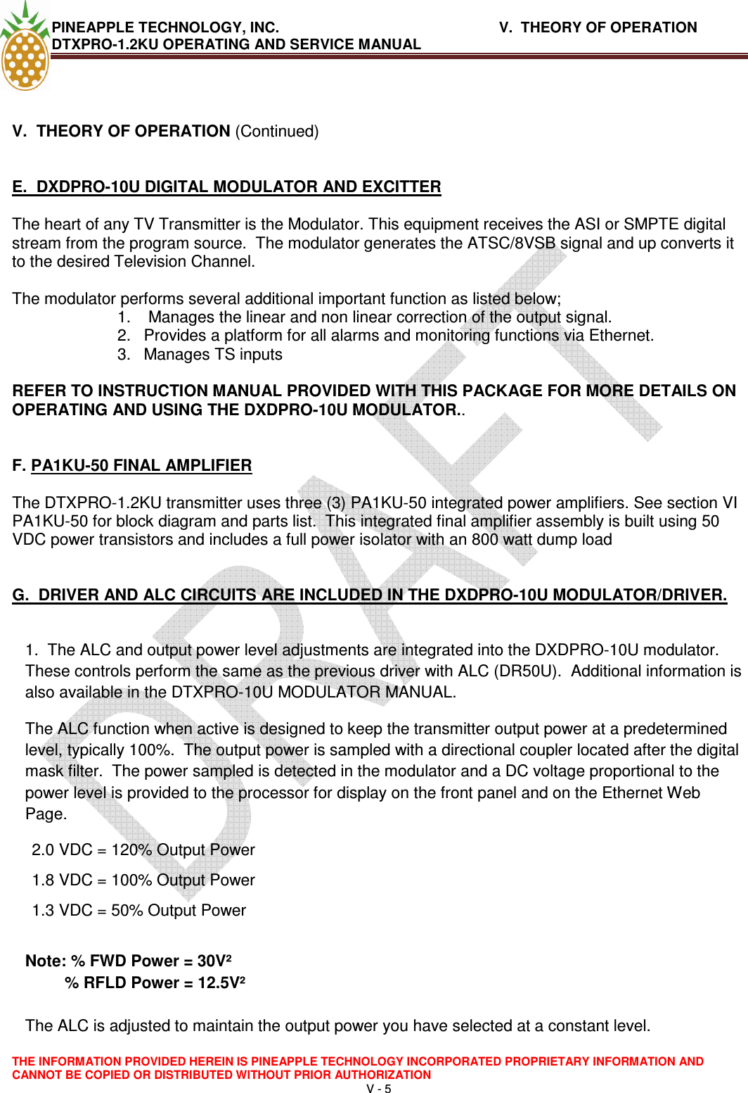 PINEAPPLE TECHNOLOGY, INC.       V.  THEORY OF OPERATION     DTXPRO-1.2KU OPERATING AND SERVICE MANUAL  THE INFORMATION PROVIDED HEREIN IS PINEAPPLE TECHNOLOGY INCORPORATED PROPRIETARY INFORMATION AND CANNOT BE COPIED OR DISTRIBUTED WITHOUT PRIOR AUTHORIZATION V - 5    V.  THEORY OF OPERATION (Continued)   E.  DXDPRO-10U DIGITAL MODULATOR AND EXCITTER  The heart of any TV Transmitter is the Modulator. This equipment receives the ASI or SMPTE digital stream from the program source.  The modulator generates the ATSC/8VSB signal and up converts it to the desired Television Channel.     The modulator performs several additional important function as listed below; 1.   Manages the linear and non linear correction of the output signal. 2.  Provides a platform for all alarms and monitoring functions via Ethernet. 3.  Manages TS inputs   REFER TO INSTRUCTION MANUAL PROVIDED WITH THIS PACKAGE FOR MORE DETAILS ON OPERATING AND USING THE DXDPRO-10U MODULATOR..    F. PA1KU-50 FINAL AMPLIFIER   The DTXPRO-1.2KU transmitter uses three (3) PA1KU-50 integrated power amplifiers. See section VI PA1KU-50 for block diagram and parts list.  This integrated final amplifier assembly is built using 50 VDC power transistors and includes a full power isolator with an 800 watt dump load   G.  DRIVER AND ALC CIRCUITS ARE INCLUDED IN THE DXDPRO-10U MODULATOR/DRIVER.  1.  The ALC and output power level adjustments are integrated into the DXDPRO-10U modulator.  These controls perform the same as the previous driver with ALC (DR50U).  Additional information is also available in the DTXPRO-10U MODULATOR MANUAL.   The ALC function when active is designed to keep the transmitter output power at a predetermined level, typically 100%.  The output power is sampled with a directional coupler located after the digital mask filter.  The power sampled is detected in the modulator and a DC voltage proportional to the power level is provided to the processor for display on the front panel and on the Ethernet Web Page.  2.0 VDC = 120% Output Power 1.8 VDC = 100% Output Power 1.3 VDC = 50% Output Power    Note: % FWD Power = 30V² % RFLD Power = 12.5V²  The ALC is adjusted to maintain the output power you have selected at a constant level.  