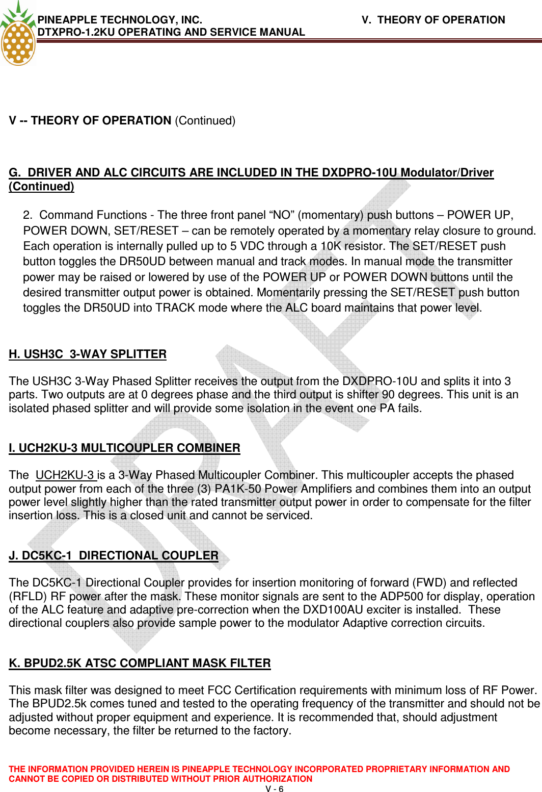 PINEAPPLE TECHNOLOGY, INC.       V.  THEORY OF OPERATION     DTXPRO-1.2KU OPERATING AND SERVICE MANUAL  THE INFORMATION PROVIDED HEREIN IS PINEAPPLE TECHNOLOGY INCORPORATED PROPRIETARY INFORMATION AND CANNOT BE COPIED OR DISTRIBUTED WITHOUT PRIOR AUTHORIZATION V - 6    V -- THEORY OF OPERATION (Continued)  G.  DRIVER AND ALC CIRCUITS ARE INCLUDED IN THE DXDPRO-10U Modulator/Driver (Continued)  2.  Command Functions - The three front panel “NO” (momentary) push buttons – POWER UP, POWER DOWN, SET/RESET – can be remotely operated by a momentary relay closure to ground. Each operation is internally pulled up to 5 VDC through a 10K resistor. The SET/RESET push button toggles the DR50UD between manual and track modes. In manual mode the transmitter power may be raised or lowered by use of the POWER UP or POWER DOWN buttons until the desired transmitter output power is obtained. Momentarily pressing the SET/RESET push button toggles the DR50UD into TRACK mode where the ALC board maintains that power level.   H. USH3C  3-WAY SPLITTER   The USH3C 3-Way Phased Splitter receives the output from the DXDPRO-10U and splits it into 3 parts. Two outputs are at 0 degrees phase and the third output is shifter 90 degrees. This unit is an isolated phased splitter and will provide some isolation in the event one PA fails.    I. UCH2KU-3 MULTICOUPLER COMBINER   The  UCH2KU-3 is a 3-Way Phased Multicoupler Combiner. This multicoupler accepts the phased output power from each of the three (3) PA1K-50 Power Amplifiers and combines them into an output power level slightly higher than the rated transmitter output power in order to compensate for the filter insertion loss. This is a closed unit and cannot be serviced.   J. DC5KC-1  DIRECTIONAL COUPLER   The DC5KC-1 Directional Coupler provides for insertion monitoring of forward (FWD) and reflected (RFLD) RF power after the mask. These monitor signals are sent to the ADP500 for display, operation of the ALC feature and adaptive pre-correction when the DXD100AU exciter is installed.  These directional couplers also provide sample power to the modulator Adaptive correction circuits.   K. BPUD2.5K ATSC COMPLIANT MASK FILTER   This mask filter was designed to meet FCC Certification requirements with minimum loss of RF Power. The BPUD2.5k comes tuned and tested to the operating frequency of the transmitter and should not be adjusted without proper equipment and experience. It is recommended that, should adjustment become necessary, the filter be returned to the factory.   