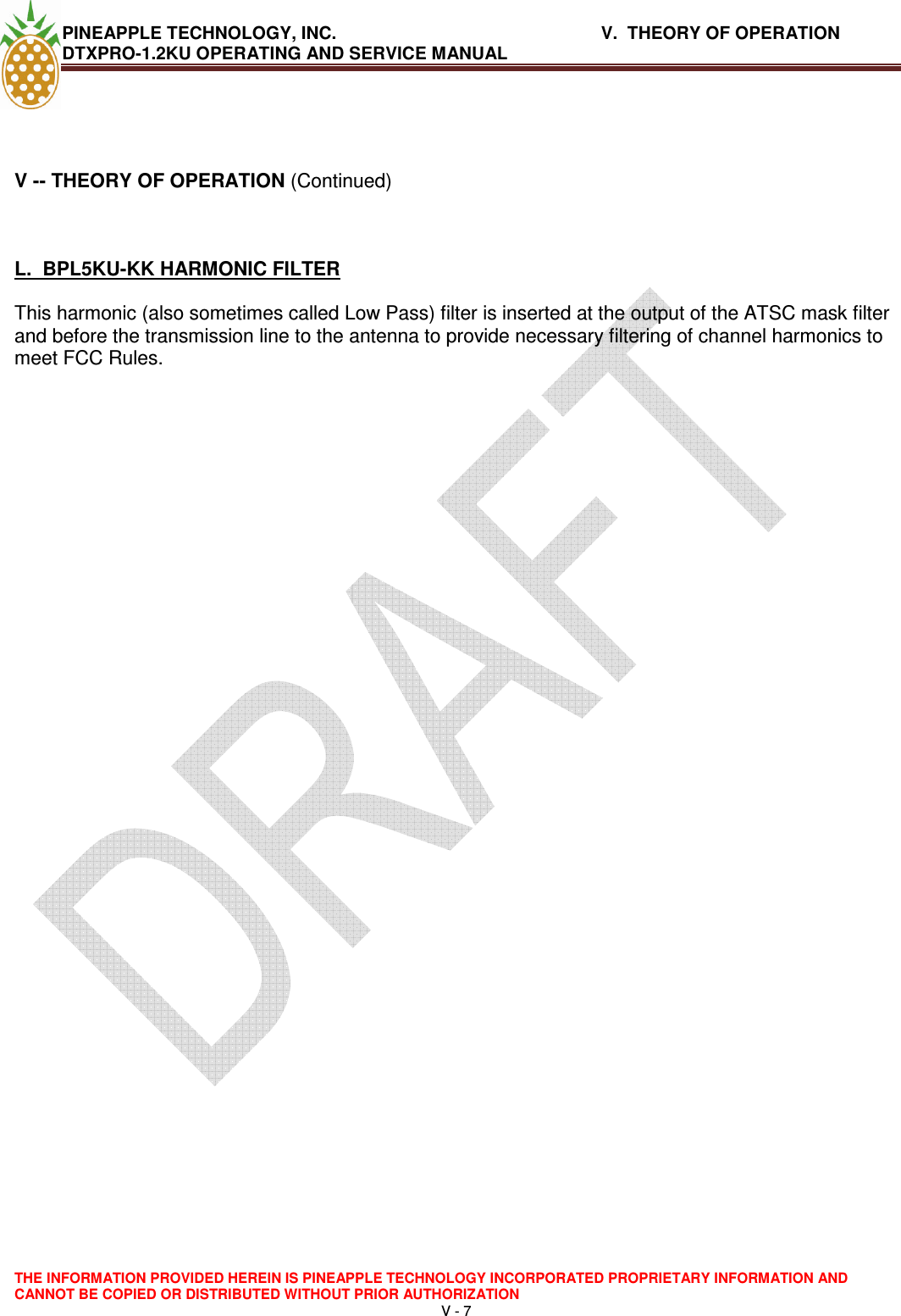 PINEAPPLE TECHNOLOGY, INC.       V.  THEORY OF OPERATION     DTXPRO-1.2KU OPERATING AND SERVICE MANUAL  THE INFORMATION PROVIDED HEREIN IS PINEAPPLE TECHNOLOGY INCORPORATED PROPRIETARY INFORMATION AND CANNOT BE COPIED OR DISTRIBUTED WITHOUT PRIOR AUTHORIZATION V - 7     V -- THEORY OF OPERATION (Continued)   L.  BPL5KU-KK HARMONIC FILTER  This harmonic (also sometimes called Low Pass) filter is inserted at the output of the ATSC mask filter and before the transmission line to the antenna to provide necessary filtering of channel harmonics to meet FCC Rules.       